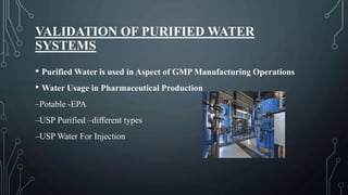 VALIDATION OF PURIFIED WATER
SYSTEMS
• Purified Water is used in Aspect of GMP Manufacturing Operations
• Water Usage in Pharmaceutical Production
–Potable -EPA
–USP Purified –different types
–USP Water For Injection
 