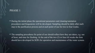 PHASE 1
• During the initial phase the operational parameters and cleaning/sanitation
procedures and frequencies will be developed. Sampling should be daily after each
step in the purification process and at each point of use for two to four weeks.
• The sampling procedures for point of use should reflect how they are taken, e.g. use
of hose, and time for flushing. At the end of the two (2) or four (4) weeks the firm
should have developed its SOPs for operation and maintenance of the water system.
 