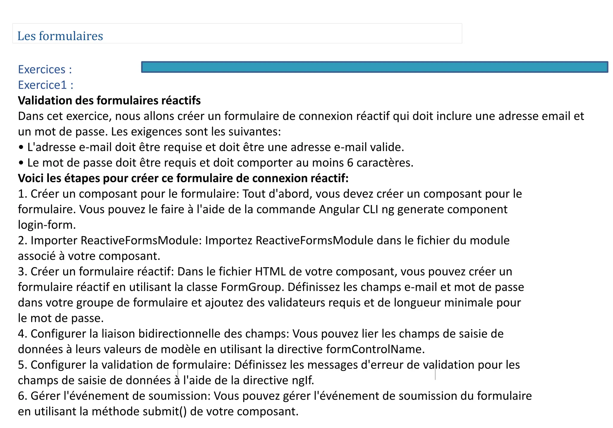 Les formulaires
Exercices :
Exercice1 :
Validation des formulaires réactifs
Dans cet exercice, nous allons créer un formulaire de connexion réactif qui doit inclure une adresse email et
un mot de passe. Les exigences sont les suivantes:
• L'adresse e-mail doit être requise et doit être une adresse e-mail valide.
• Le mot de passe doit être requis et doit comporter au moins 6 caractères.
Voici les étapes pour créer ce formulaire de connexion réactif:
1. Créer un composant pour le formulaire: Tout d'abord, vous devez créer un composant pour le
formulaire. Vous pouvez le faire à l'aide de la commande Angular CLI ng generate component
login-form.
2. Importer ReactiveFormsModule: Importez ReactiveFormsModule dans le fichier du module
associé à votre composant.
3. Créer un formulaire réactif: Dans le fichier HTML de votre composant, vous pouvez créer un
formulaire réactif en utilisant la classe FormGroup. Définissez les champs e-mail et mot de passe
dans votre groupe de formulaire et ajoutez des validateurs requis et de longueur minimale pour
le mot de passe.
4. Configurer la liaison bidirectionnelle des champs: Vous pouvez lier les champs de saisie de
données à leurs valeurs de modèle en utilisant la directive formControlName.
5. Configurer la validation de formulaire: Définissez les messages d'erreur de validation pour les
champs de saisie de données à l'aide de la directive ngIf.
6. Gérer l'événement de soumission: Vous pouvez gérer l'événement de soumission du formulaire
en utilisant la méthode submit() de votre composant.
 