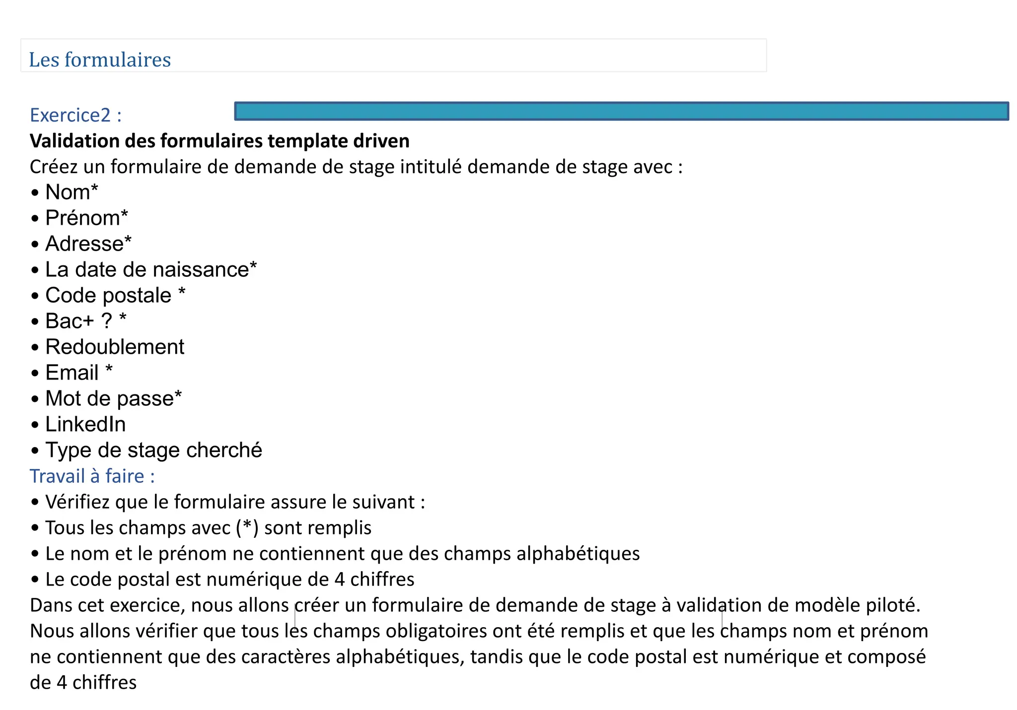 Les formulaires
Exercice2 :
Validation des formulaires template driven
Créez un formulaire de demande de stage intitulé demande de stage avec :
• Nom*
• Prénom*
• Adresse*
• La date de naissance*
• Code postale *
• Bac+ ? *
• Redoublement
• Email *
• Mot de passe*
• LinkedIn
• Type de stage cherché
Travail à faire :
• Vérifiez que le formulaire assure le suivant :
• Tous les champs avec (*) sont remplis
• Le nom et le prénom ne contiennent que des champs alphabétiques
• Le code postal est numérique de 4 chiffres
Dans cet exercice, nous allons créer un formulaire de demande de stage à validation de modèle piloté.
Nous allons vérifier que tous les champs obligatoires ont été remplis et que les champs nom et prénom
ne contiennent que des caractères alphabétiques, tandis que le code postal est numérique et composé
de 4 chiffres
 