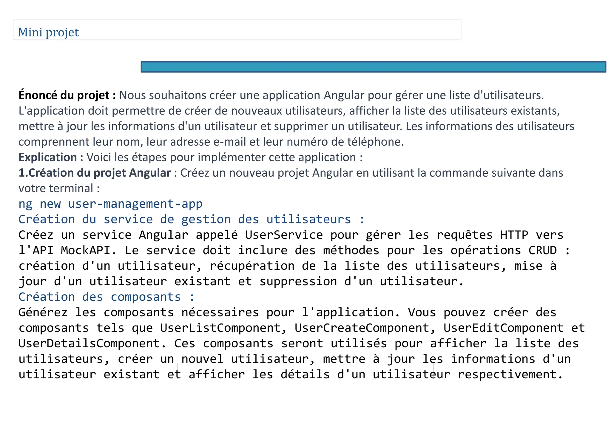 Mini projet
Énoncé du projet : Nous souhaitons créer une application Angular pour gérer une liste d'utilisateurs.
L'application doit permettre de créer de nouveaux utilisateurs, afficher la liste des utilisateurs existants,
mettre à jour les informations d'un utilisateur et supprimer un utilisateur. Les informations des utilisateurs
comprennent leur nom, leur adresse e-mail et leur numéro de téléphone.
Explication : Voici les étapes pour implémenter cette application :
1.Création du projet Angular : Créez un nouveau projet Angular en utilisant la commande suivante dans
votre terminal :
ng new user-management-app
Création du service de gestion des utilisateurs :
Créez un service Angular appelé UserService pour gérer les requêtes HTTP vers
l'API MockAPI. Le service doit inclure des méthodes pour les opérations CRUD :
création d'un utilisateur, récupération de la liste des utilisateurs, mise à
jour d'un utilisateur existant et suppression d'un utilisateur.
Création des composants :
Générez les composants nécessaires pour l'application. Vous pouvez créer des
composants tels que UserListComponent, UserCreateComponent, UserEditComponent et
UserDetailsComponent. Ces composants seront utilisés pour afficher la liste des
utilisateurs, créer un nouvel utilisateur, mettre à jour les informations d'un
utilisateur existant et afficher les détails d'un utilisateur respectivement.
 