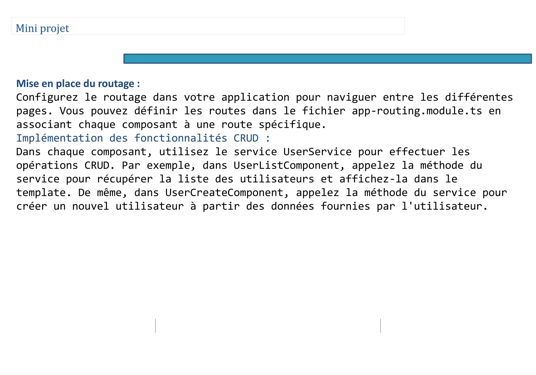Mini projet
Mise en place du routage :
Configurez le routage dans votre application pour naviguer entre les différentes
pages. Vous pouvez définir les routes dans le fichier app-routing.module.ts en
associant chaque composant à une route spécifique.
Implémentation des fonctionnalités CRUD :
Dans chaque composant, utilisez le service UserService pour effectuer les
opérations CRUD. Par exemple, dans UserListComponent, appelez la méthode du
service pour récupérer la liste des utilisateurs et affichez-la dans le
template. De même, dans UserCreateComponent, appelez la méthode du service pour
créer un nouvel utilisateur à partir des données fournies par l'utilisateur.
 
