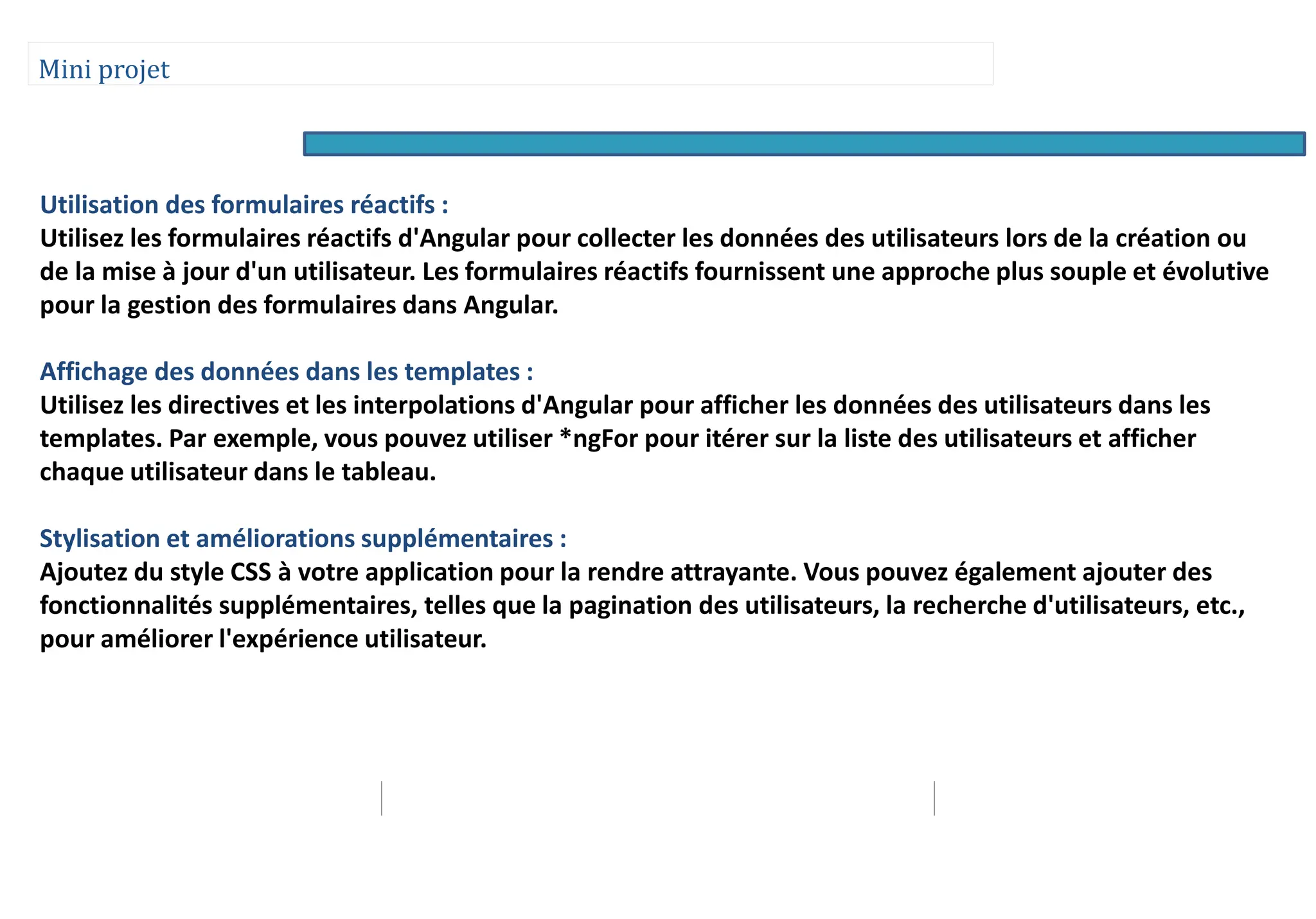 Mini projet
Utilisation des formulaires réactifs :
Utilisez les formulaires réactifs d'Angular pour collecter les données des utilisateurs lors de la création ou
de la mise à jour d'un utilisateur. Les formulaires réactifs fournissent une approche plus souple et évolutive
pour la gestion des formulaires dans Angular.
Affichage des données dans les templates :
Utilisez les directives et les interpolations d'Angular pour afficher les données des utilisateurs dans les
templates. Par exemple, vous pouvez utiliser *ngFor pour itérer sur la liste des utilisateurs et afficher
chaque utilisateur dans le tableau.
Stylisation et améliorations supplémentaires :
Ajoutez du style CSS à votre application pour la rendre attrayante. Vous pouvez également ajouter des
fonctionnalités supplémentaires, telles que la pagination des utilisateurs, la recherche d'utilisateurs, etc.,
pour améliorer l'expérience utilisateur.
 