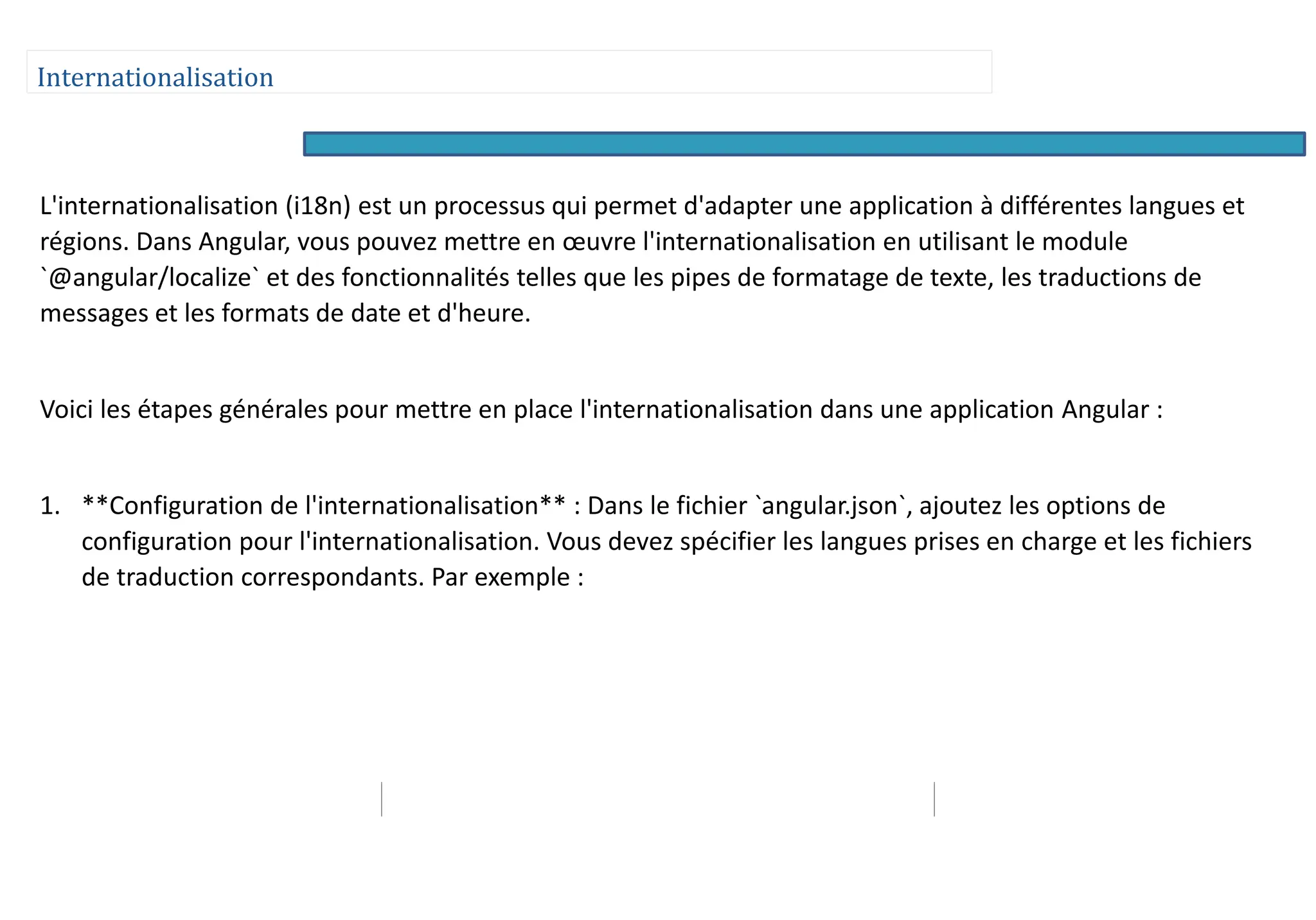 Internationalisation
L'internationalisation (i18n) est un processus qui permet d'adapter une application à différentes langues et
régions. Dans Angular, vous pouvez mettre en œuvre l'internationalisation en utilisant le module
`@angular/localize` et des fonctionnalités telles que les pipes de formatage de texte, les traductions de
messages et les formats de date et d'heure.
Voici les étapes générales pour mettre en place l'internationalisation dans une application Angular :
1. **Configuration de l'internationalisation** : Dans le fichier `angular.json`, ajoutez les options de
configuration pour l'internationalisation. Vous devez spécifier les langues prises en charge et les fichiers
de traduction correspondants. Par exemple :
 