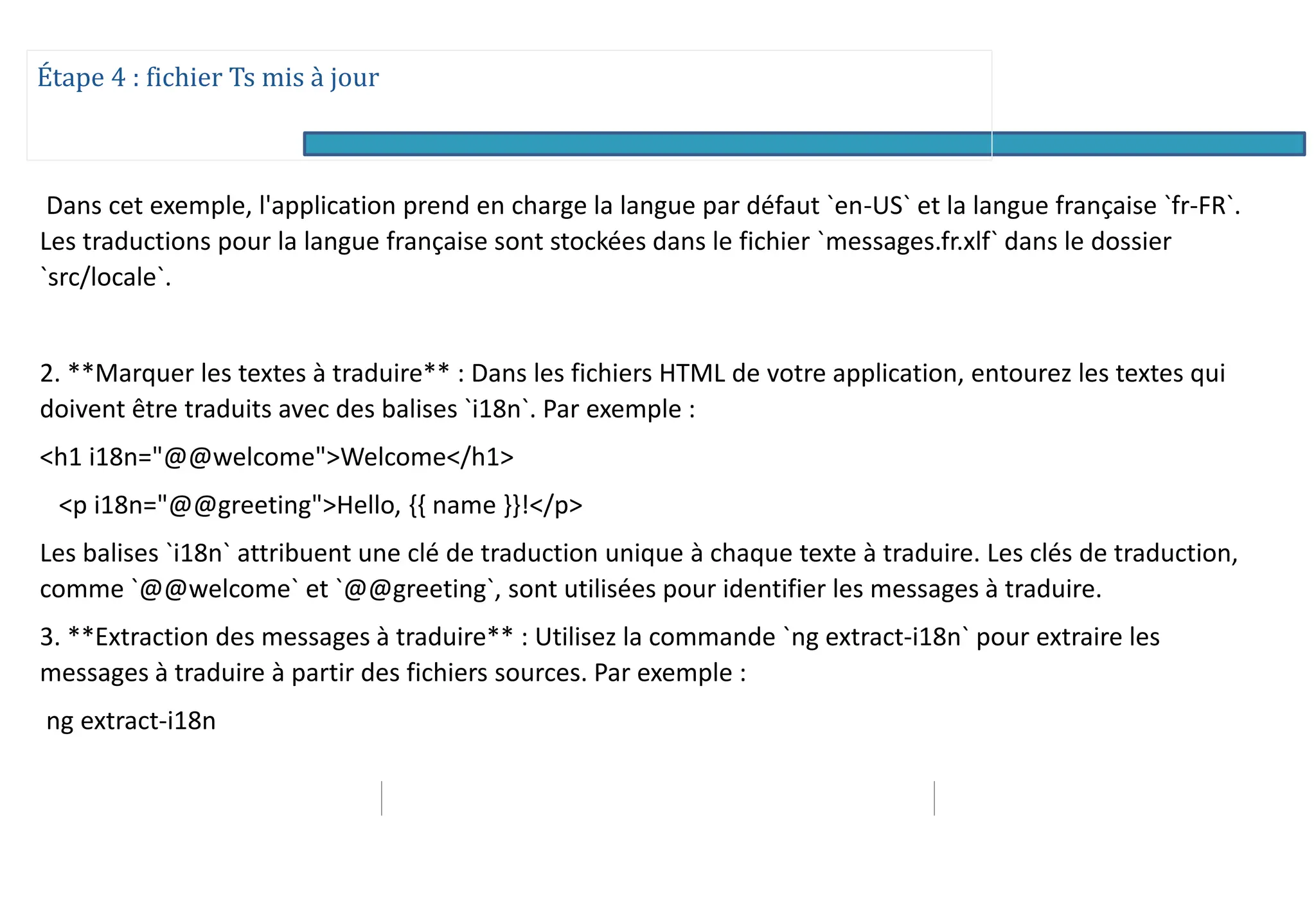 Étape 4 : fichier Ts mis à jour
Dans cet exemple, l'application prend en charge la langue par défaut `en-US` et la langue française `fr-FR`.
Les traductions pour la langue française sont stockées dans le fichier `messages.fr.xlf` dans le dossier
`src/locale`.
2. **Marquer les textes à traduire** : Dans les fichiers HTML de votre application, entourez les textes qui
doivent être traduits avec des balises `i18n`. Par exemple :
<h1 i18n="@@welcome">Welcome</h1>
<p i18n="@@greeting">Hello, {{ name }}!</p>
Les balises `i18n` attribuent une clé de traduction unique à chaque texte à traduire. Les clés de traduction,
comme `@@welcome` et `@@greeting`, sont utilisées pour identifier les messages à traduire.
3. **Extraction des messages à traduire** : Utilisez la commande `ng extract-i18n` pour extraire les
messages à traduire à partir des fichiers sources. Par exemple :
ng extract-i18n
 