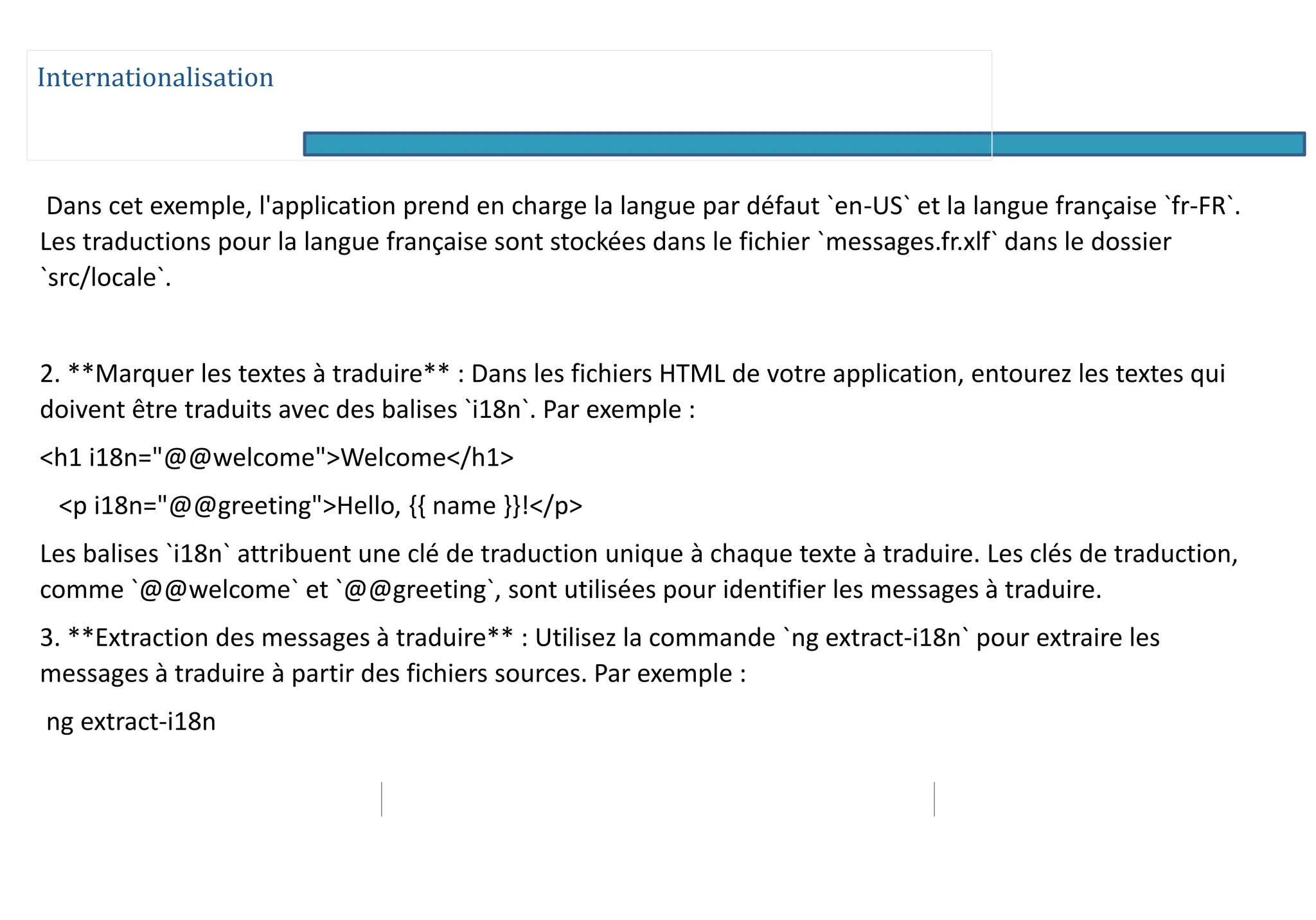 Internationalisation
Dans cet exemple, l'application prend en charge la langue par défaut `en-US` et la langue française `fr-FR`.
Les traductions pour la langue française sont stockées dans le fichier `messages.fr.xlf` dans le dossier
`src/locale`.
2. **Marquer les textes à traduire** : Dans les fichiers HTML de votre application, entourez les textes qui
doivent être traduits avec des balises `i18n`. Par exemple :
<h1 i18n="@@welcome">Welcome</h1>
<p i18n="@@greeting">Hello, {{ name }}!</p>
Les balises `i18n` attribuent une clé de traduction unique à chaque texte à traduire. Les clés de traduction,
comme `@@welcome` et `@@greeting`, sont utilisées pour identifier les messages à traduire.
3. **Extraction des messages à traduire** : Utilisez la commande `ng extract-i18n` pour extraire les
messages à traduire à partir des fichiers sources. Par exemple :
ng extract-i18n
 
