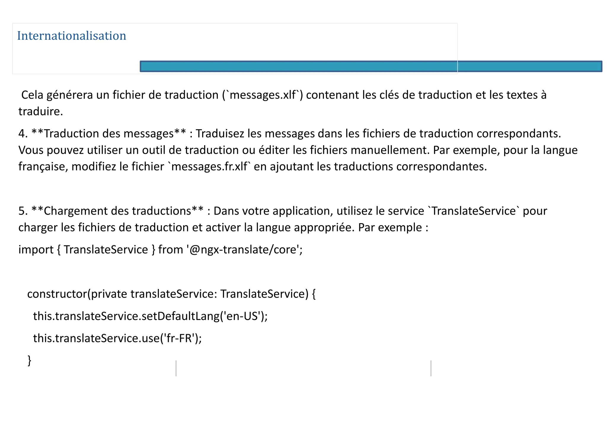 Internationalisation
Cela générera un fichier de traduction (`messages.xlf`) contenant les clés de traduction et les textes à
traduire.
4. **Traduction des messages** : Traduisez les messages dans les fichiers de traduction correspondants.
Vous pouvez utiliser un outil de traduction ou éditer les fichiers manuellement. Par exemple, pour la langue
française, modifiez le fichier `messages.fr.xlf` en ajoutant les traductions correspondantes.
5. **Chargement des traductions** : Dans votre application, utilisez le service `TranslateService` pour
charger les fichiers de traduction et activer la langue appropriée. Par exemple :
import { TranslateService } from '@ngx-translate/core';
constructor(private translateService: TranslateService) {
this.translateService.setDefaultLang('en-US');
this.translateService.use('fr-FR');
}
 