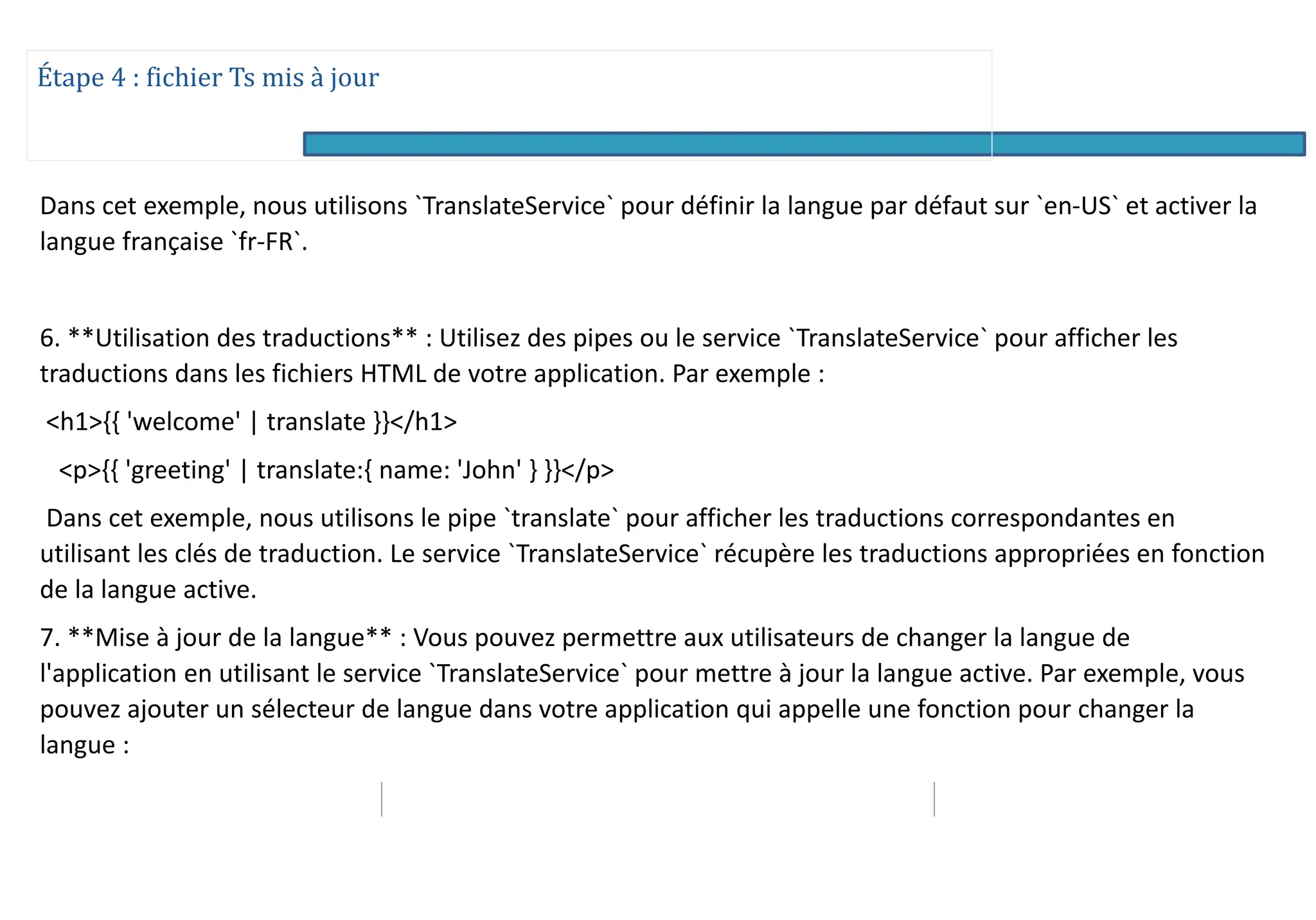 Étape 4 : fichier Ts mis à jour
Dans cet exemple, nous utilisons `TranslateService` pour définir la langue par défaut sur `en-US` et activer la
langue française `fr-FR`.
6. **Utilisation des traductions** : Utilisez des pipes ou le service `TranslateService` pour afficher les
traductions dans les fichiers HTML de votre application. Par exemple :
<h1>{{ 'welcome' | translate }}</h1>
<p>{{ 'greeting' | translate:{ name: 'John' } }}</p>
Dans cet exemple, nous utilisons le pipe `translate` pour afficher les traductions correspondantes en
utilisant les clés de traduction. Le service `TranslateService` récupère les traductions appropriées en fonction
de la langue active.
7. **Mise à jour de la langue** : Vous pouvez permettre aux utilisateurs de changer la langue de
l'application en utilisant le service `TranslateService` pour mettre à jour la langue active. Par exemple, vous
pouvez ajouter un sélecteur de langue dans votre application qui appelle une fonction pour changer la
langue :
 