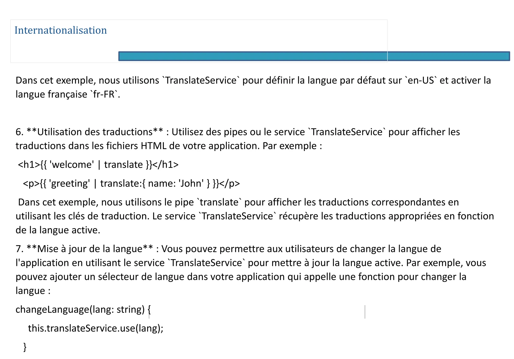 Internationalisation
Dans cet exemple, nous utilisons `TranslateService` pour définir la langue par défaut sur `en-US` et activer la
langue française `fr-FR`.
6. **Utilisation des traductions** : Utilisez des pipes ou le service `TranslateService` pour afficher les
traductions dans les fichiers HTML de votre application. Par exemple :
<h1>{{ 'welcome' | translate }}</h1>
<p>{{ 'greeting' | translate:{ name: 'John' } }}</p>
Dans cet exemple, nous utilisons le pipe `translate` pour afficher les traductions correspondantes en
utilisant les clés de traduction. Le service `TranslateService` récupère les traductions appropriées en fonction
de la langue active.
7. **Mise à jour de la langue** : Vous pouvez permettre aux utilisateurs de changer la langue de
l'application en utilisant le service `TranslateService` pour mettre à jour la langue active. Par exemple, vous
pouvez ajouter un sélecteur de langue dans votre application qui appelle une fonction pour changer la
langue :
changeLanguage(lang: string) {
this.translateService.use(lang);
}
 