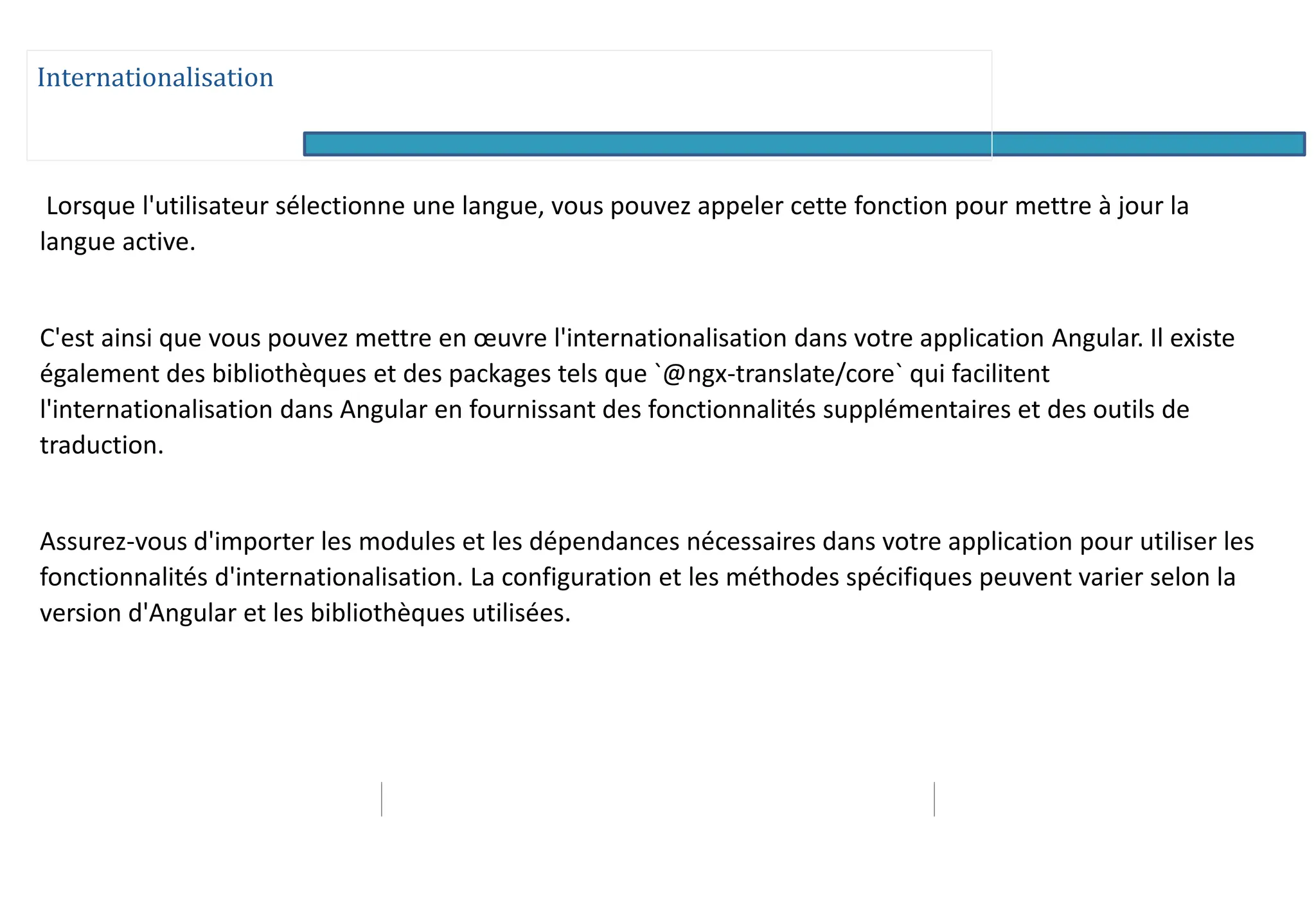 Internationalisation
Lorsque l'utilisateur sélectionne une langue, vous pouvez appeler cette fonction pour mettre à jour la
langue active.
C'est ainsi que vous pouvez mettre en œuvre l'internationalisation dans votre application Angular. Il existe
également des bibliothèques et des packages tels que `@ngx-translate/core` qui facilitent
l'internationalisation dans Angular en fournissant des fonctionnalités supplémentaires et des outils de
traduction.
Assurez-vous d'importer les modules et les dépendances nécessaires dans votre application pour utiliser les
fonctionnalités d'internationalisation. La configuration et les méthodes spécifiques peuvent varier selon la
version d'Angular et les bibliothèques utilisées.
 