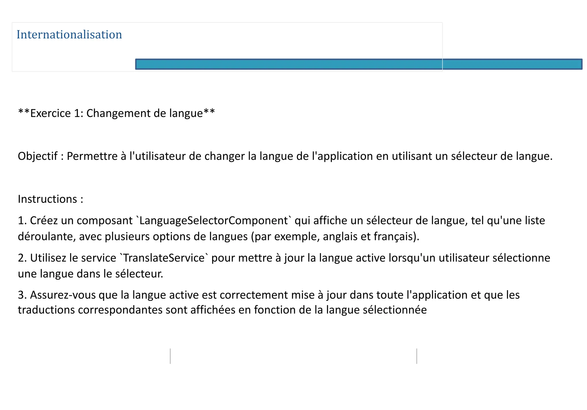 Internationalisation
**Exercice 1: Changement de langue**
Objectif : Permettre à l'utilisateur de changer la langue de l'application en utilisant un sélecteur de langue.
Instructions :
1. Créez un composant `LanguageSelectorComponent` qui affiche un sélecteur de langue, tel qu'une liste
déroulante, avec plusieurs options de langues (par exemple, anglais et français).
2. Utilisez le service `TranslateService` pour mettre à jour la langue active lorsqu'un utilisateur sélectionne
une langue dans le sélecteur.
3. Assurez-vous que la langue active est correctement mise à jour dans toute l'application et que les
traductions correspondantes sont affichées en fonction de la langue sélectionnée
 