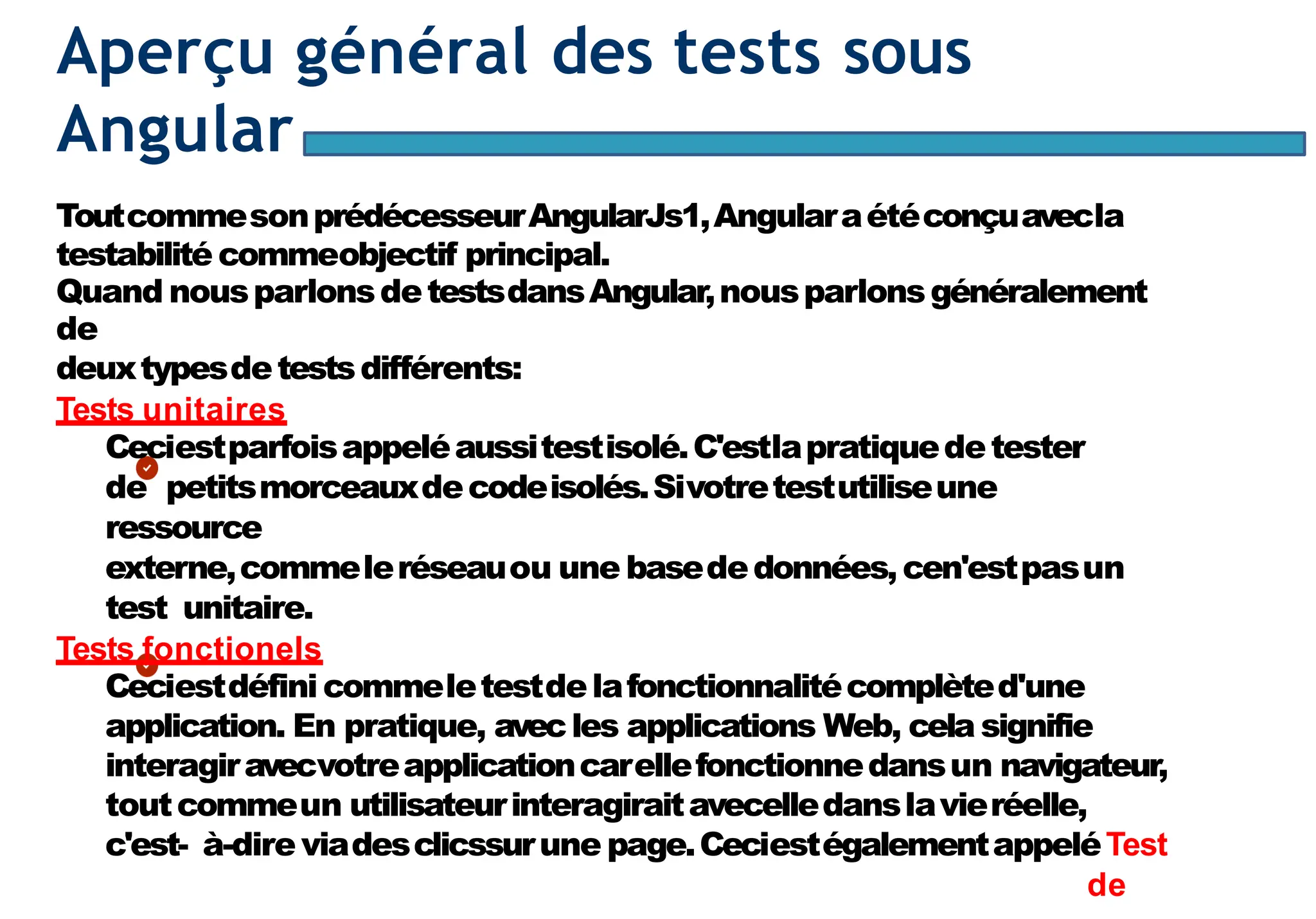 Page96
Aperçu général des tests sous
Angular
ToutcommesonprédécesseurAngularJs1,Angularaétéconçuavecla
testabilité commeobjectif principal.
Quand nousparlonsdetestsdansAngular,nousparlonsgénéralement
de
deuxtypesdetestsdifférents:
Tests unitaires
Ceciestparfoisappeléaussitestisolé.C'estlapratiquedetester
de petitsmorceauxdecodeisolés.Sivotretestutiliseune
ressource
externe,commeleréseauou une basededonnées,cen'estpasun
test unitaire.
Tests fonctionels
Ceciestdéfini commeletestdelafonctionnalitécomplèted'une
application. En pratique, avecles applications Web, cela signifie
interagiravecvotreapplicationcarellefonctionnedansun navigateur,
toutcommeun utilisateurinteragiraitavecelledanslavieréelle,
c'est- à-dire viadesclicssurune page.CeciestégalementappeléTest
de
 