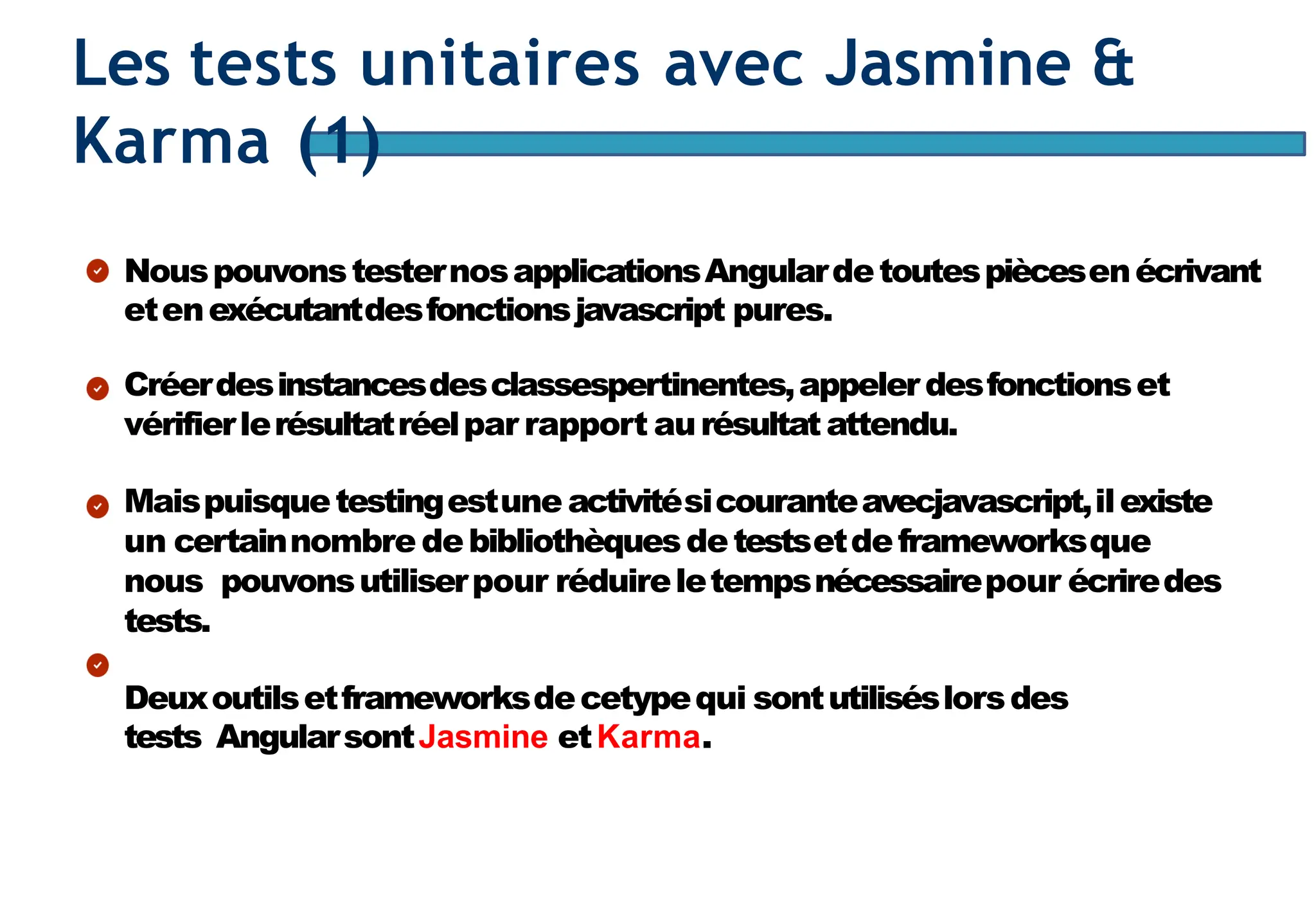 Page97
Les tests unitaires avec Jasmine &
Karma (1)
NouspouvonstesternosapplicationsAngulardetoutespiècesenécrivant
etenexécutantdesfonctionsjavascript pures.
Créerdesinstancesdesclassespertinentes,appelerdesfonctionset
vérifierlerésultatréelpar rapport aurésultatattendu.
Maispuisquetestingestune activitésicouranteavecjavascript,ilexiste
un certainnombre debibliothèquesdetestsetdeframeworksque
nous pouvonsutiliserpour réduireletempsnécessairepour écriredes
tests.
Deuxoutilsetframeworksdecetypequi sontutiliséslorsdes
tests AngularsontJasmine etKarma.
 