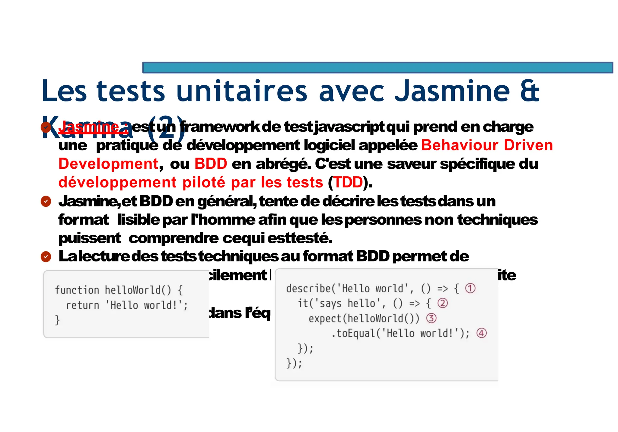 Page98
Les tests unitaires avec Jasmine &
Karma (2)
Jasmine : estun frameworkdetestjavascriptqui prend encharge
une pratique de développement logiciel appelée Behaviour Driven
Development, ou BDD en abrégé. C'estune saveur spécifique du
développement piloté par les tests (TDD).
Jasmine,etBDDengénéral,tentededécrirelestestsdansun
format lisiblepar l'hommeafinque lespersonnesnon techniques
puissent comprendre cequiesttesté.
LalecturedesteststechniquesauformatBDDpermetde
comprendre plusfacilementlecoded’uneapplicationetfacilite
l’intégrationde
nouveauxmembresdans l’équipe.
 