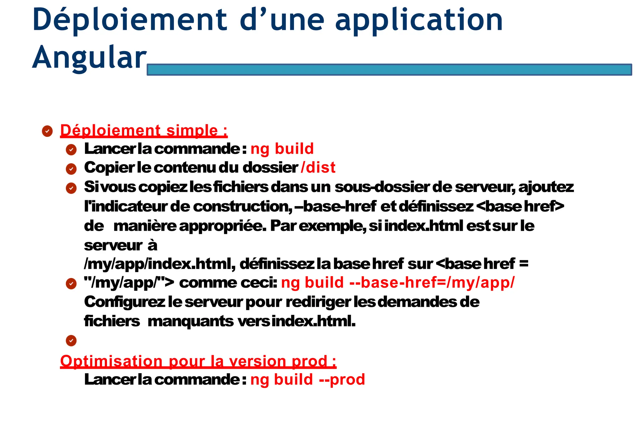 Page101
Déploiement d’une application
Angular
Déploiement simple :
Lancerlacommande: ng build
Copierlecontenudu dossier /dist
Sivouscopiezlesfichiersdansun sous-dossierdeserveur,ajoutez
l'indicateurdeconstruction,--base-href etdéfinissez<basehref>
de manièreappropriée. Parexemple,siindex.htmlestsurle
serveur à
/my/app/index.html, définissezlabasehref sur<basehref =
"/my/app/"> comme ceci: ng build --base-href=/my/app/
Configurezleserveurpour redirigerlesdemandesde
fichiers manquants versindex.html.
Optimisation pour la version prod :
Lancerlacommande: ng build --prod
 