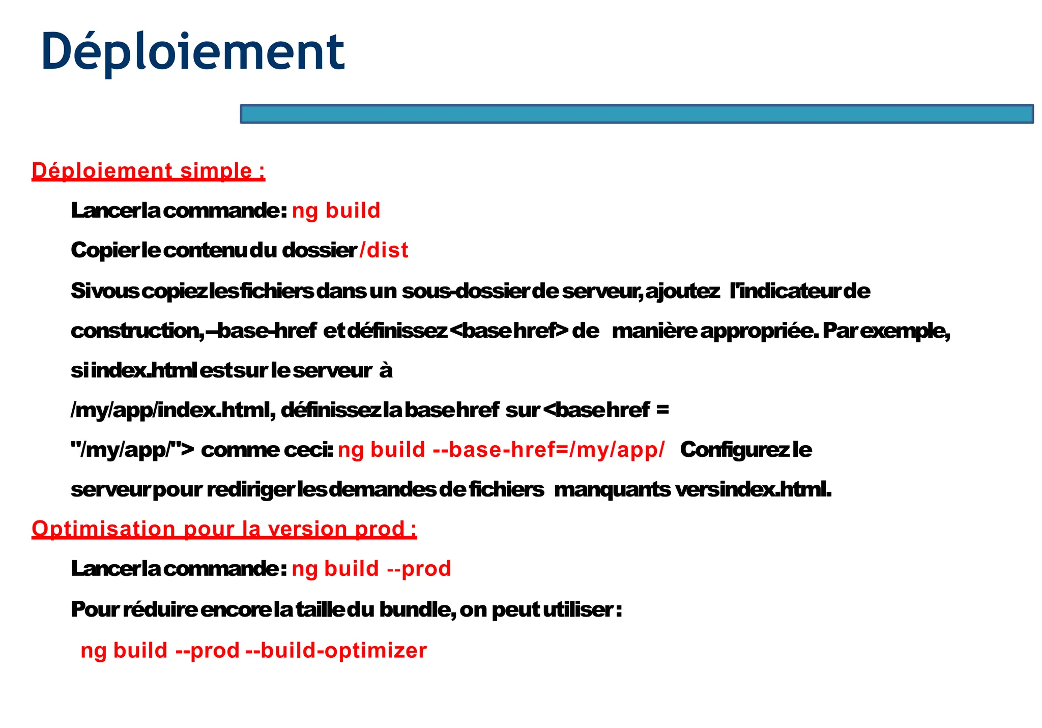 Déploiement
Déploiement simple :
Lancerlacommande: ng build
Copierlecontenudu dossier/dist
Sivouscopiezlesfichiersdansun sous-dossierdeserveur,ajoutez l'indicateurde
construction,--base-href etdéfinissez<basehref>de manièreappropriée.Parexemple,
siindex.htmlestsurleserveur à
/my/app/index.html, définissezlabasehref sur<basehref =
"/my/app/"> commececi:ng build --base-href=/my/app/ Configurezle
serveurpour redirigerlesdemandesdefichiers manquantsversindex.html.
Optimisation pour la version prod :
Lancerlacommande: ng build --prod
Pourréduireencorelatailledu bundle,on peututiliser:
ng build --prod --build-optimizer
 
