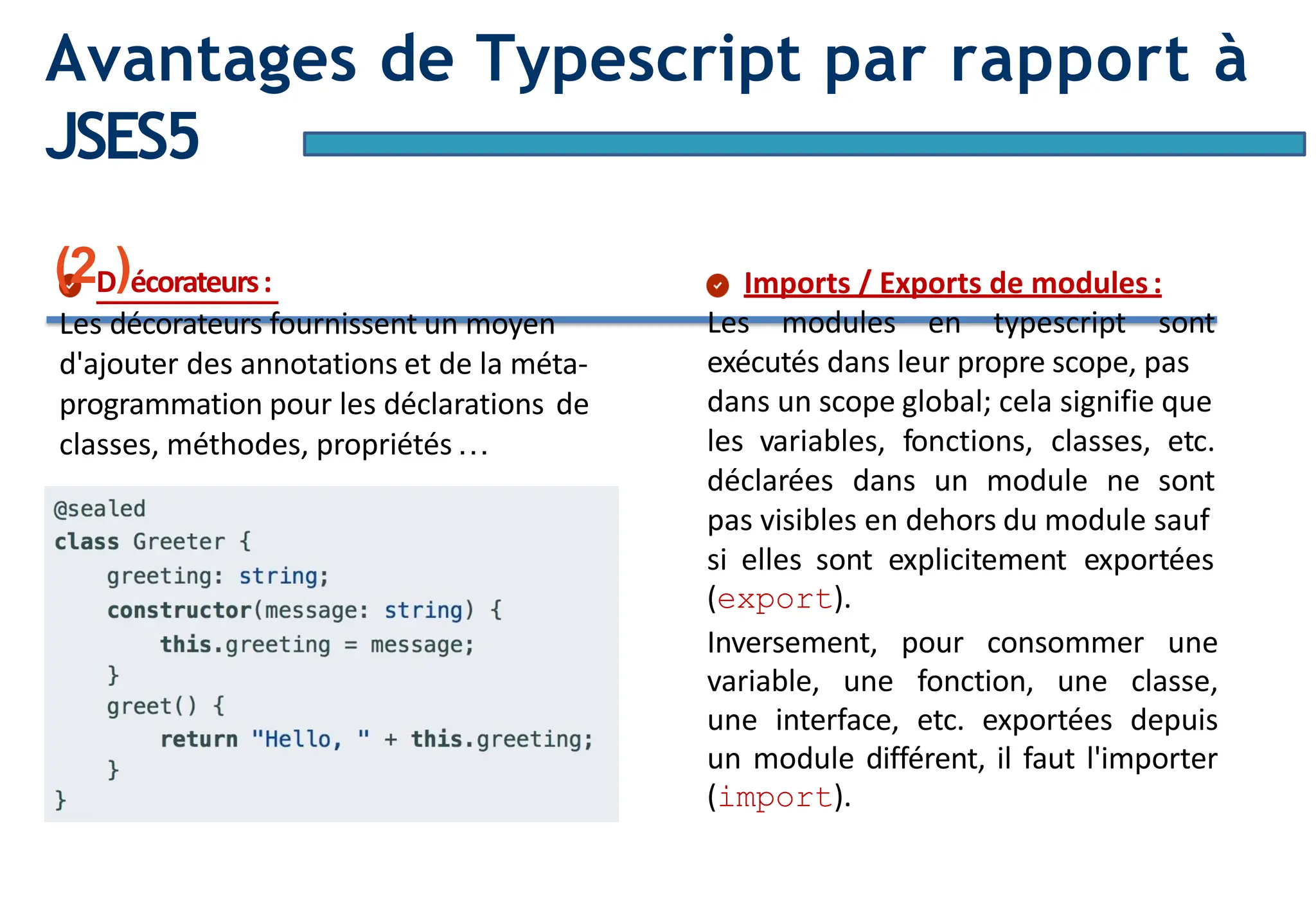 Page10
Avantages de Typescript par rapport à
JSES5
(2D)écorateurs:
Les décorateurs fournissent un moyen
d'ajouter des annotations et de la méta-
programmation pour les déclarations de
classes, méthodes, propriétés…
Imports / Exports de modules:
Les modules en typescript sont
exécutés dans leur propre scope, pas
dans un scope global; cela signifie que
les variables, fonctions, classes, etc.
déclarées dans un module ne sont
pas visibles en dehors du module sauf
si elles sont explicitement exportées
(export).
Inversement, pour consommer une
variable, une fonction, une classe,
une interface, etc. exportées depuis
un module différent, il faut l'importer
(import).
 