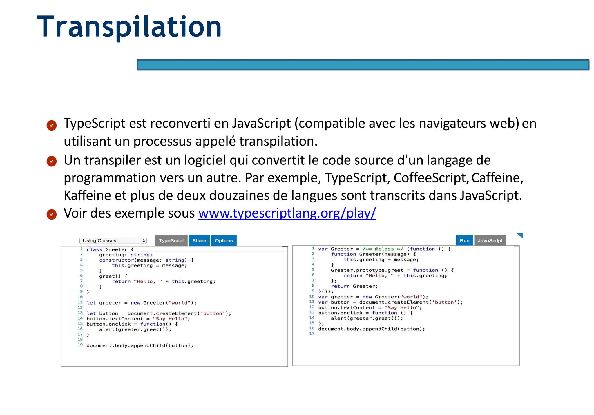Page12
Transpilation
TypeScript est reconverti en JavaScript (compatible avec les navigateurs web)en
utilisant un processus appelé transpilation.
Un transpiler est un logiciel qui convertit le code source d'un langage de
programmation vers un autre. Par exemple, TypeScript, CoffeeScript,Caffeine,
Kaffeine et plus de deux douzaines de langues sont transcrits dans JavaScript.
Voir des exemple sous www.typescriptlang.org/play/
 