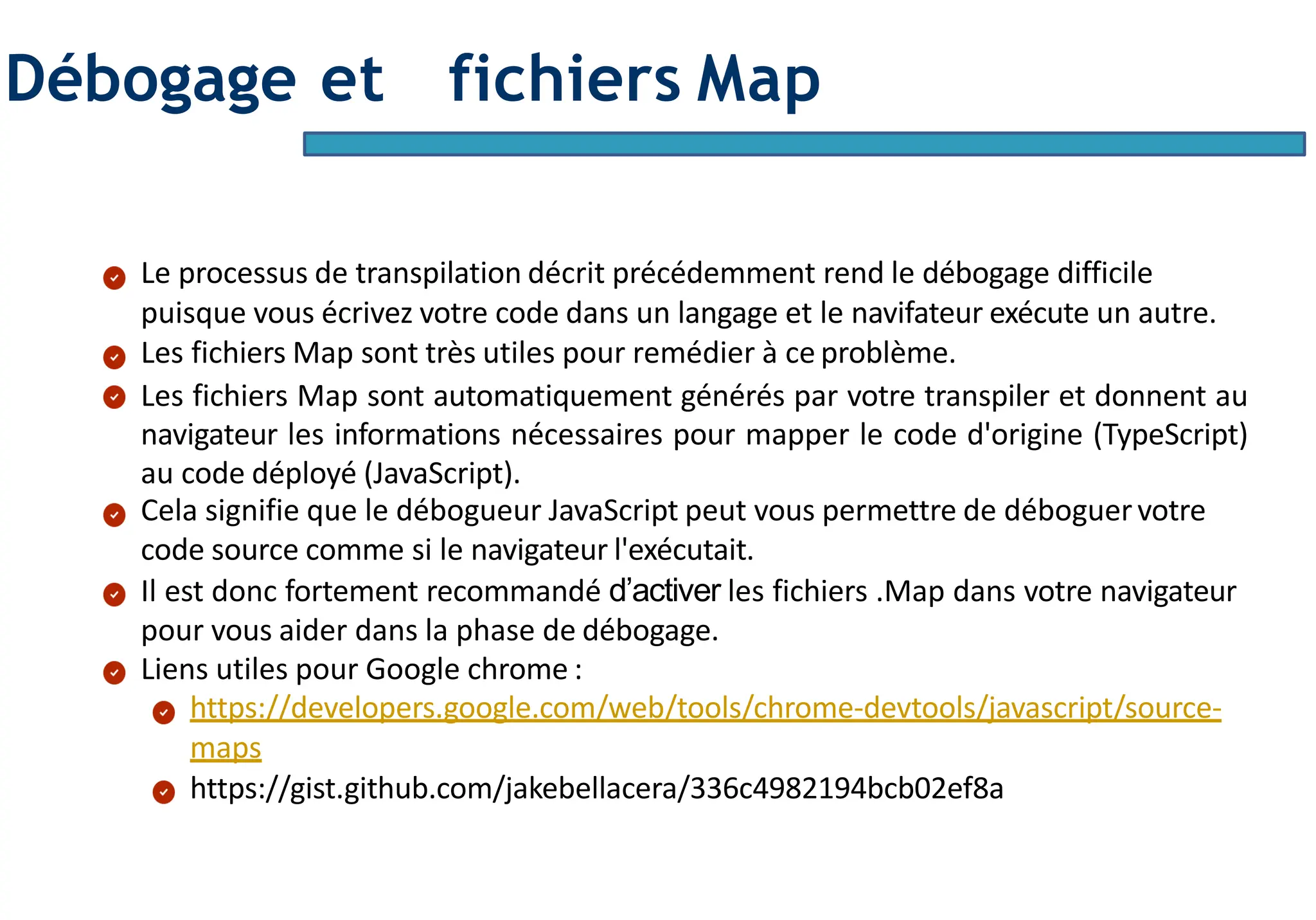 Page13
Débogage et fichiers Map
Le processus de transpilation décrit précédemment rend le débogage difficile
puisque vous écrivez votre code dans un langage et le navifateur exécute un autre.
Les fichiers Map sont très utiles pour remédier à ce problème.
Les fichiers Map sont automatiquement générés par votre transpiler et donnent au
navigateur les informations nécessaires pour mapper le code d'origine (TypeScript)
au code déployé (JavaScript).
Cela signifie que le débogueur JavaScript peut vous permettre de déboguervotre
code source comme si le navigateur l'exécutait.
Il est donc fortement recommandé d’activer les fichiers .Map dans votre navigateur
pour vous aider dans la phase de débogage.
Liens utiles pour Google chrome :
https://developers.google.com/web/tools/chrome-devtools/javascript/source-
maps
https://gist.github.com/jakebellacera/336c4982194bcb02ef8a
 