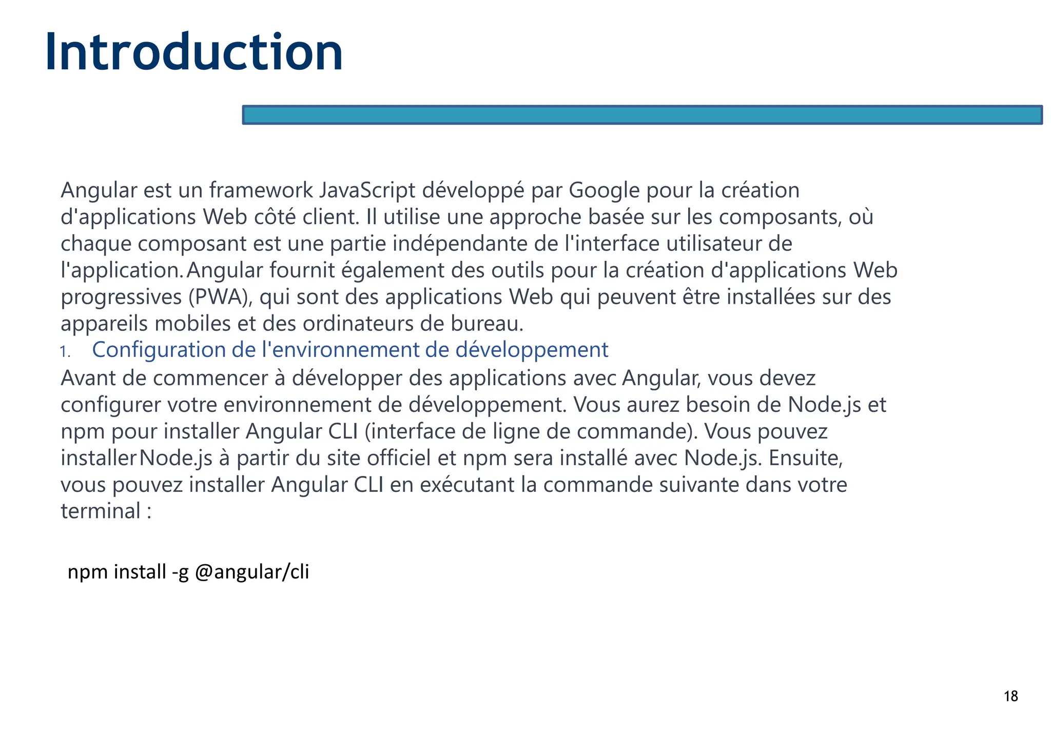 18
Angular est un framework JavaScript développé par Google pour la création
d'applications Web côté client. Il utilise une approche basée sur les composants, où
chaque composant est une partie indépendante de l'interface utilisateur de
l'application.Angular fournit également des outils pour la création d'applications Web
progressives (PWA), qui sont des applications Web qui peuvent être installées sur des
appareils mobiles et des ordinateurs de bureau.
1. Configuration de l'environnement de développement
Avant de commencer à développer des applications avec Angular, vous devez
configurer votre environnement de développement. Vous aurez besoin de Node.js et
npm pour installer Angular CLI (interface de ligne de commande). Vous pouvez
installerNode.js à partir du site officiel et npm sera installé avec Node.js. Ensuite,
vous pouvez installer Angular CLI en exécutant la commande suivante dans votre
terminal :
npm install -g @angular/cli
Introduction
 