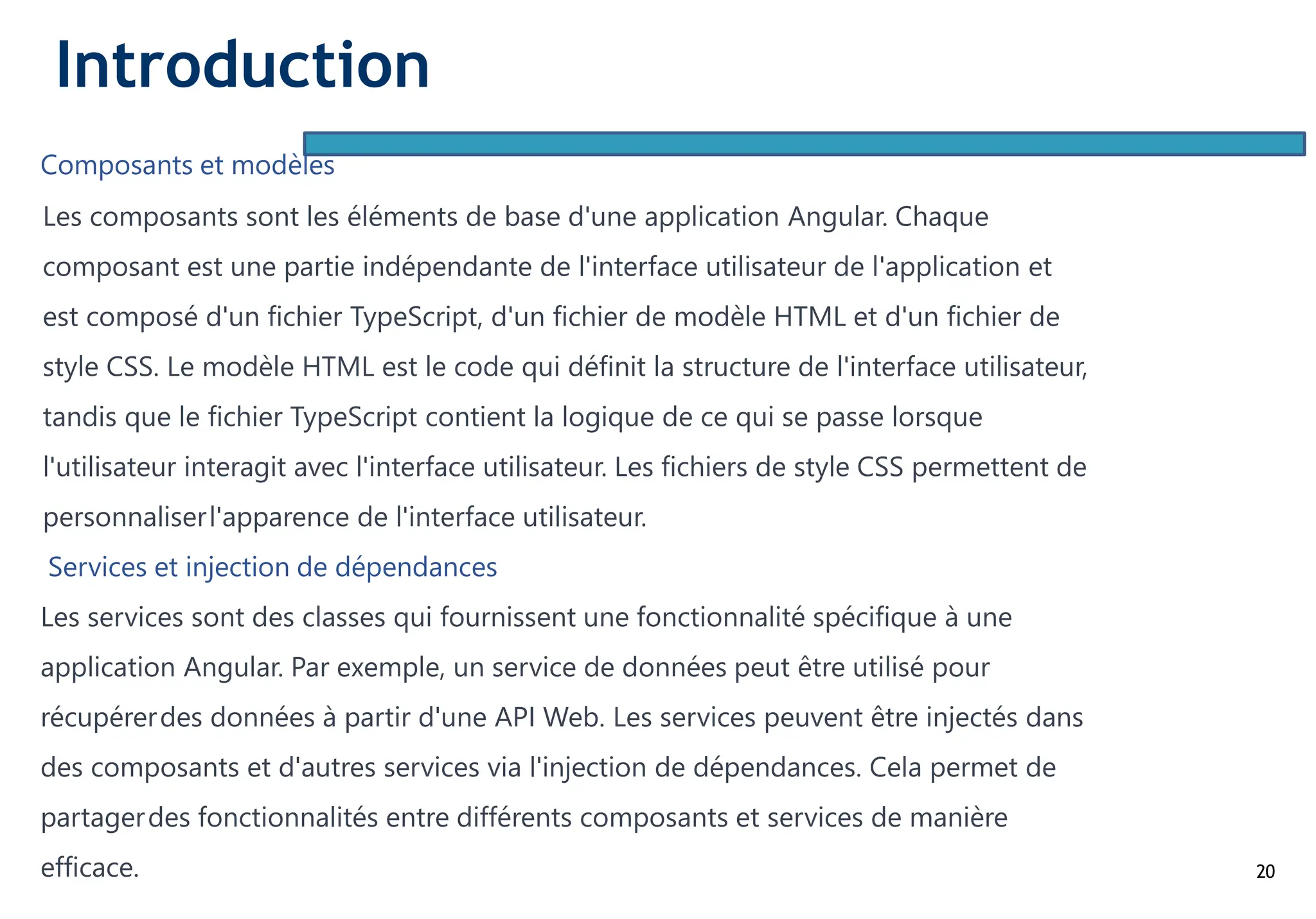 20
Composants et modèles
Les composants sont les éléments de base d'une application Angular. Chaque
composant est une partie indépendante de l'interface utilisateur de l'application et
est composé d'un fichier TypeScript, d'un fichier de modèle HTML et d'un fichier de
style CSS. Le modèle HTML est le code qui définit la structure de l'interface utilisateur,
tandis que le fichier TypeScript contient la logique de ce qui se passe lorsque
l'utilisateur interagit avec l'interface utilisateur. Les fichiers de style CSS permettent de
personnaliserl'apparence de l'interface utilisateur.
Services et injection de dépendances
Les services sont des classes qui fournissent une fonctionnalité spécifique à une
application Angular. Par exemple, un service de données peut être utilisé pour
récupérerdes données à partir d'une API Web. Les services peuvent être injectés dans
des composants et d'autres services via l'injection de dépendances. Cela permet de
partagerdes fonctionnalités entre différents composants et services de manière
efficace.
Introduction
 
