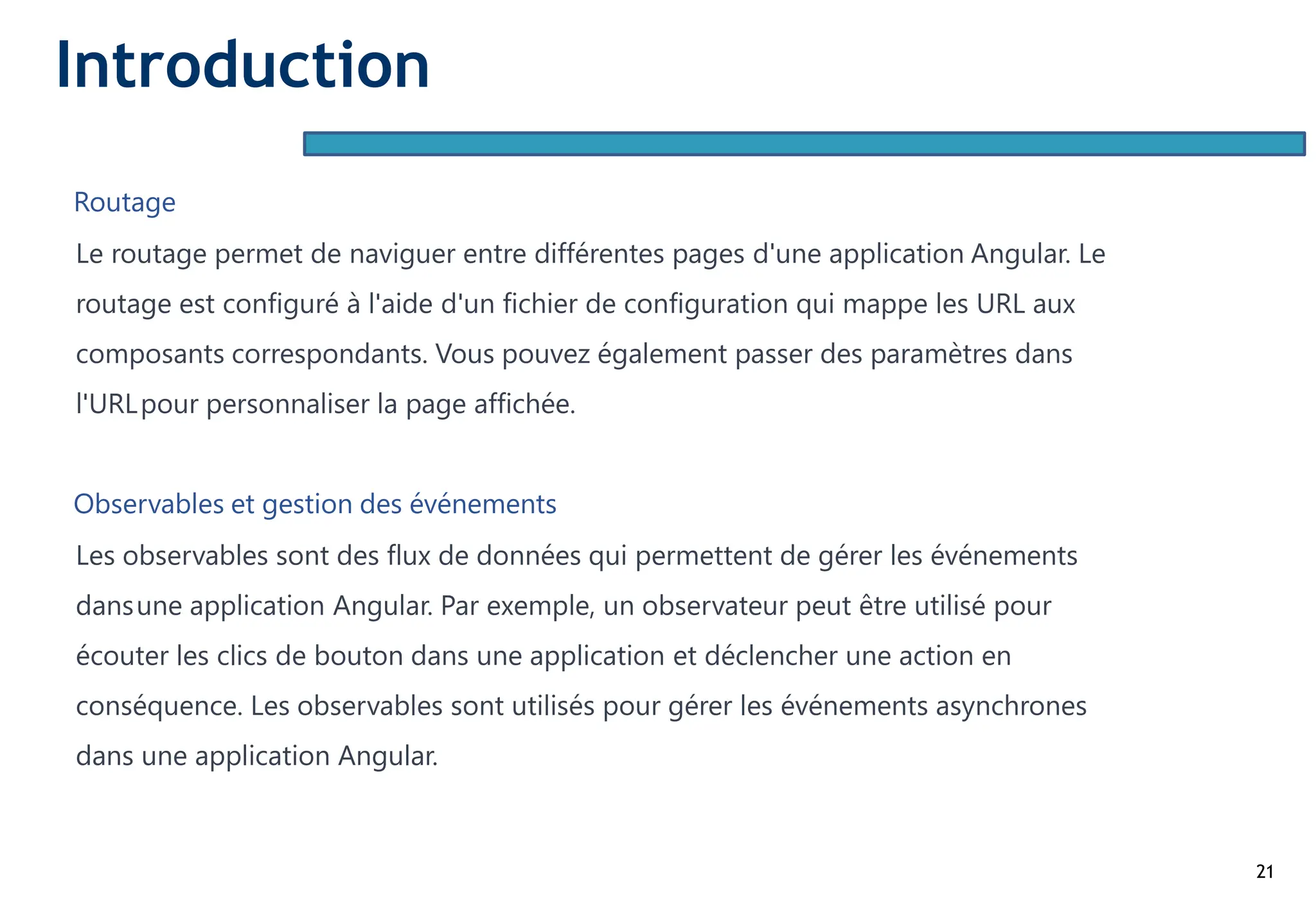 21
Routage
Le routage permet de naviguer entre différentes pages d'une application Angular. Le
routage est configuré à l'aide d'un fichier de configuration qui mappe les URL aux
composants correspondants. Vous pouvez également passer des paramètres dans
l'URLpour personnaliser la page affichée.
Observables et gestion des événements
Les observables sont des flux de données qui permettent de gérer les événements
dansune application Angular. Par exemple, un observateur peut être utilisé pour
écouter les clics de bouton dans une application et déclencher une action en
conséquence. Les observables sont utilisés pour gérer les événements asynchrones
dans une application Angular.
Introduction
 