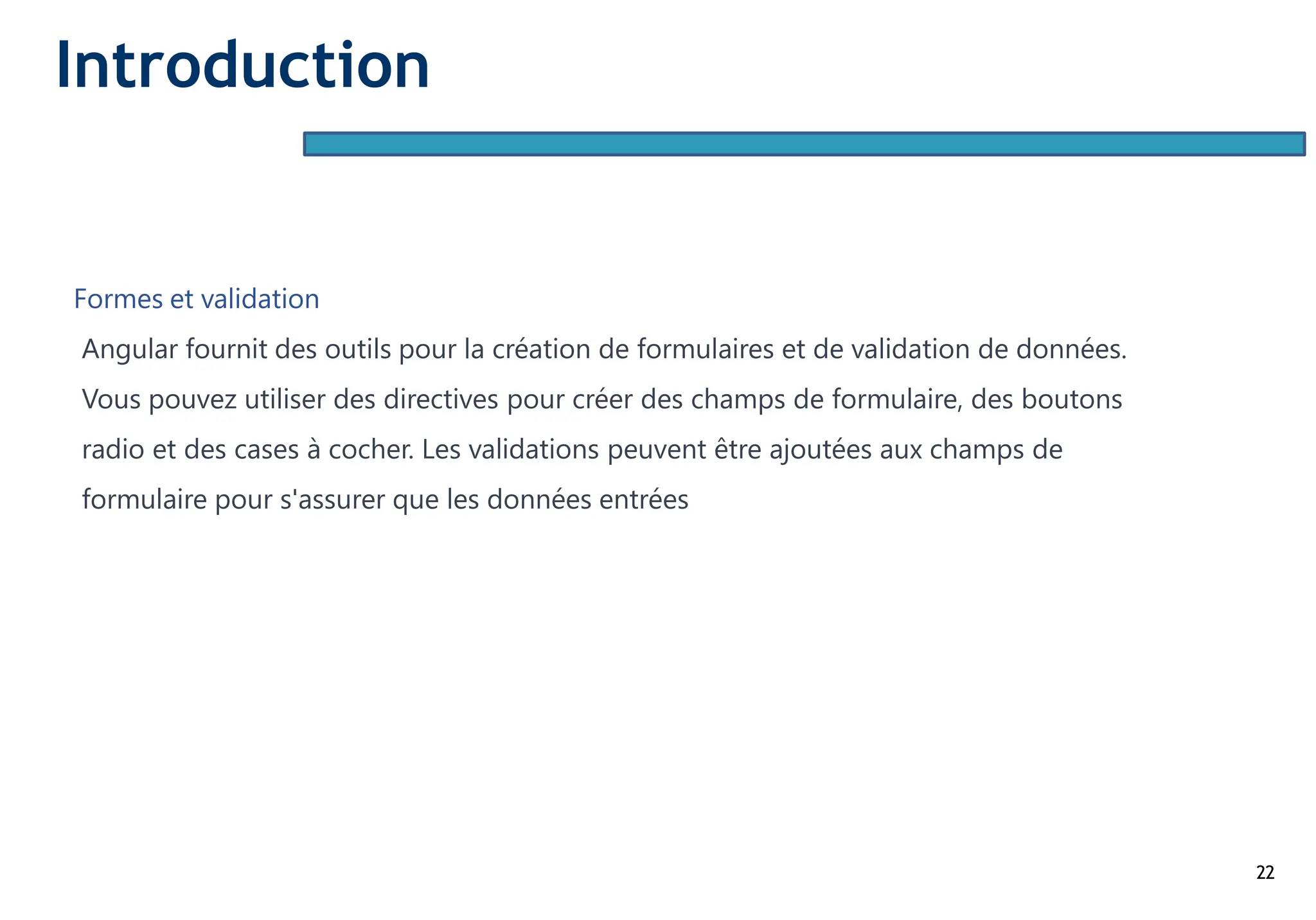 22
Formes et validation
Angular fournit des outils pour la création de formulaires et de validation de données.
Vous pouvez utiliser des directives pour créer des champs de formulaire, des boutons
radio et des cases à cocher. Les validations peuvent être ajoutées aux champs de
formulaire pour s'assurer que les données entrées
Introduction
 