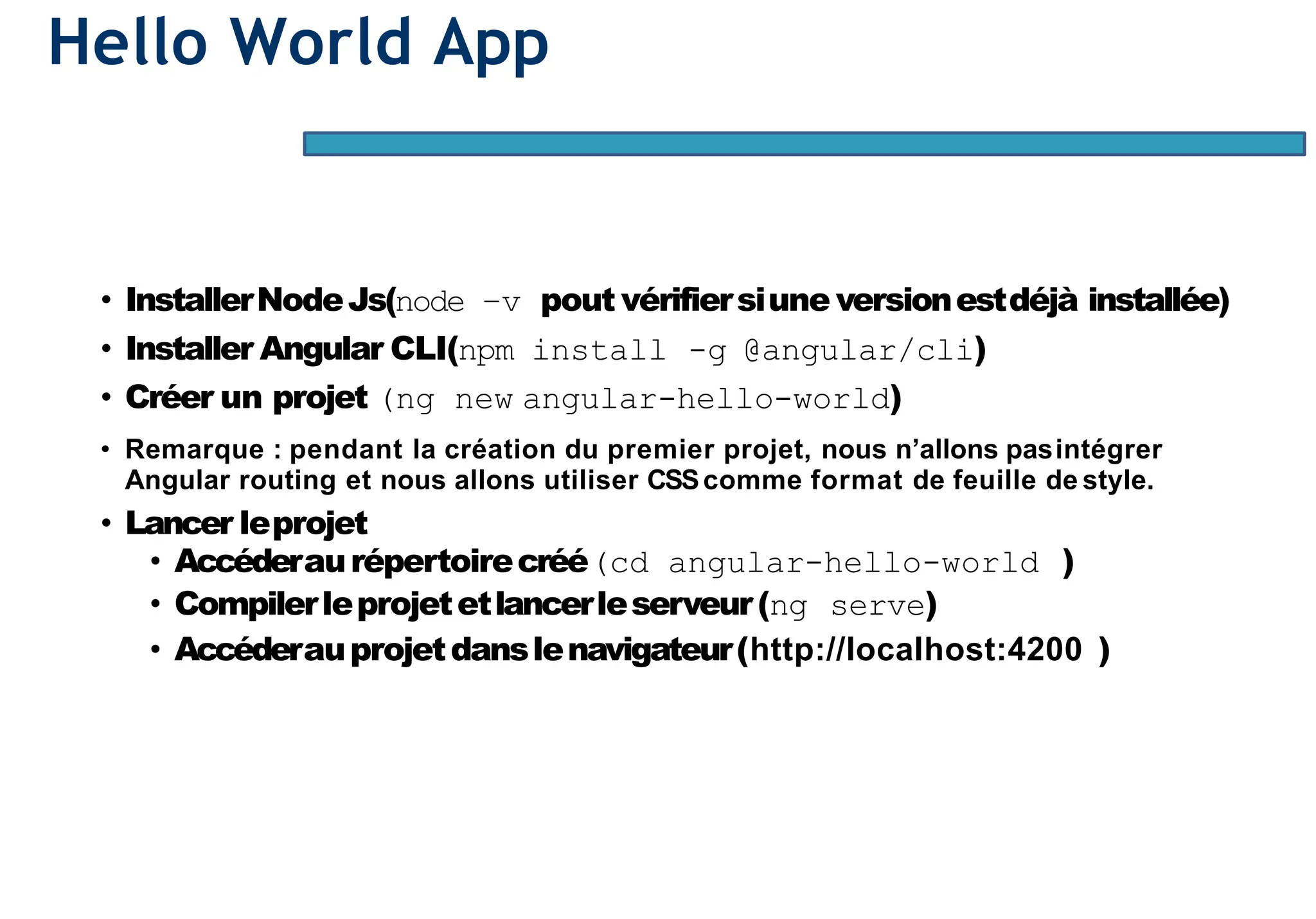Hello World App
• InstallerNodeJs(node –v pout vérifiersiune versionestdéjà installée)
• Installer Angular CLI(npm install -g @angular/cli)
• Créer un projet (ng new angular-hello-world)
• Remarque : pendant la création du premier projet, nous n’allons pasintégrer
Angular routing et nous allons utiliser CSScomme format de feuille de style.
• Lancer leprojet
• Accéderaurépertoirecréé(cd angular-hello-world )
• Compilerleprojetetlancerleserveur(ng serve)
• Accéderauprojetdanslenavigateur(http://localhost:4200 )
 