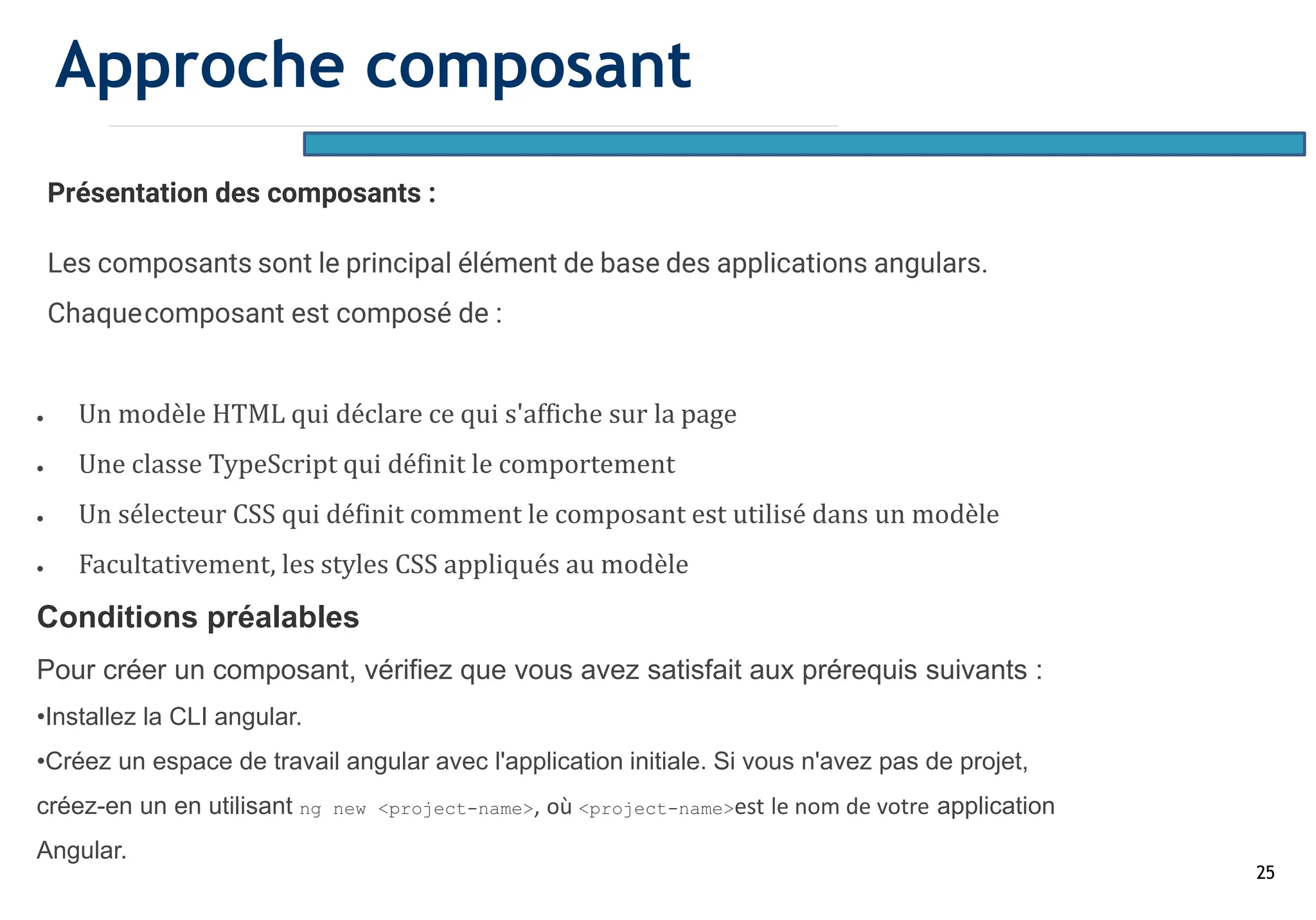 25
Présentation des composants :
Les composants sont le principal élément de base des applications angulars.
Chaquecomposant est composé de :
• Un modèle HTML qui déclare ce qui s'affiche sur la page
• Une classe TypeScript qui définit le comportement
• Un sélecteur CSS qui définit comment le composant est utilisé dans un modèle
• Facultativement, les styles CSS appliqués au modèle
Conditions préalables
Pour créer un composant, vérifiez que vous avez satisfait aux prérequis suivants :
•Installez la CLI angular.
•Créez un espace de travail angular avec l'application initiale. Si vous n'avez pas de projet,
créez-en un en utilisant ng new <project-name>, où <project-name>est le nom de votre application
Angular.
Approche composant
 