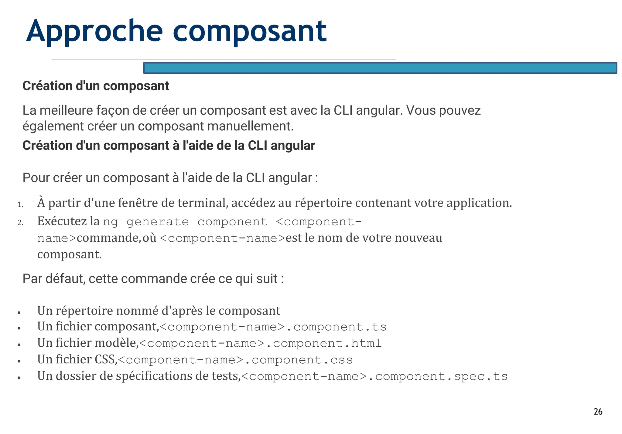 26
Création d'un composant
La meilleure façon de créer un composant est avec la CLI angular. Vous pouvez
également créer un composant manuellement.
Création d'un composant à l'aide de la CLI angular
Pour créer un composant à l'aide de la CLI angular :
1. À partir d'une fenêtre de terminal, accédez au répertoire contenant votre application.
2. Exécutez la ng generate component <component-
name>commande,où <component-name>est le nom de votre nouveau
composant.
Par défaut, cette commande crée ce qui suit :
• Un répertoire nommé d'après le composant
• Un fichier composant,<component-name>.component.ts
• Un fichier modèle,<component-name>.component.html
• Un fichier CSS,<component-name>.component.css
• Un dossier de spécifications de tests,<component-name>.component.spec.ts
Approche composant
 