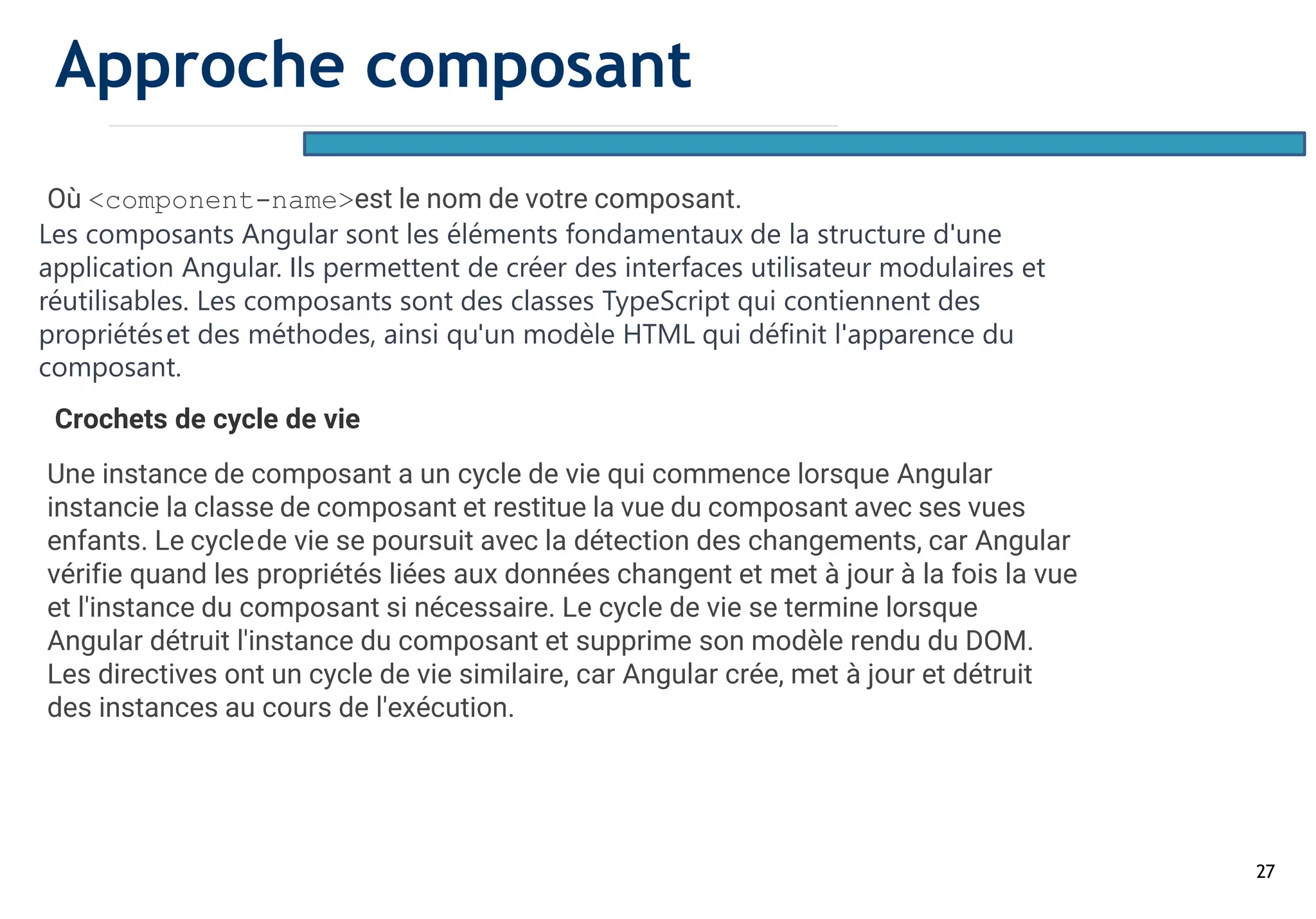 27
Où <component-name>est le nom de votre composant.
Les composants Angular sont les éléments fondamentaux de la structure d'une
application Angular. Ils permettent de créer des interfaces utilisateur modulaires et
réutilisables. Les composants sont des classes TypeScript qui contiennent des
propriétéset des méthodes, ainsi qu'un modèle HTML qui définit l'apparence du
composant.
Crochets de cycle de vie
Une instance de composant a un cycle de vie qui commence lorsque Angular
instancie la classe de composant et restitue la vue du composant avec ses vues
enfants. Le cyclede vie se poursuit avec la détection des changements, car Angular
vérifie quand les propriétés liées aux données changent et met à jour à la fois la vue
et l'instance du composant si nécessaire. Le cycle de vie se termine lorsque
Angular détruit l'instance du composant et supprime son modèle rendu du DOM.
Les directives ont un cycle de vie similaire, car Angular crée, met à jour et détruit
des instances au cours de l'exécution.
Approche composant
 