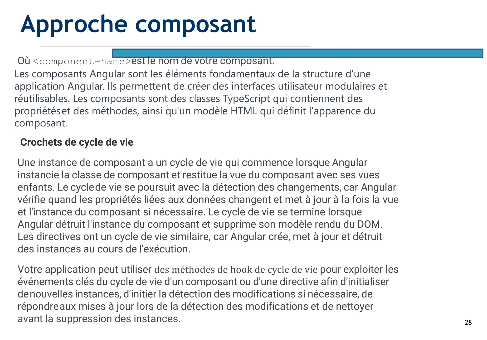 28
Où <component-name>est le nom de votre composant.
Les composants Angular sont les éléments fondamentaux de la structure d'une
application Angular. Ils permettent de créer des interfaces utilisateur modulaires et
réutilisables. Les composants sont des classes TypeScript qui contiennent des
propriétéset des méthodes, ainsi qu'un modèle HTML qui définit l'apparence du
composant.
Crochets de cycle de vie
Une instance de composant a un cycle de vie qui commence lorsque Angular
instancie la classe de composant et restitue la vue du composant avec ses vues
enfants. Le cyclede vie se poursuit avec la détection des changements, car Angular
vérifie quand les propriétés liées aux données changent et met à jour à la fois la vue
et l'instance du composant si nécessaire. Le cycle de vie se termine lorsque
Angular détruit l'instance du composant et supprime son modèle rendu du DOM.
Les directives ont un cycle de vie similaire, car Angular crée, met à jour et détruit
des instances au cours de l'exécution.
Votre application peut utiliser des méthodes de hook de cycle de vie pour exploiter les
événements clés du cycle de vie d'un composant ou d'une directive afin d'initialiser
denouvelles instances, d'initier la détection des modifications si nécessaire, de
répondreaux mises à jour lors de la détection des modifications et de nettoyer
avant la suppression des instances.
Approche composant
 