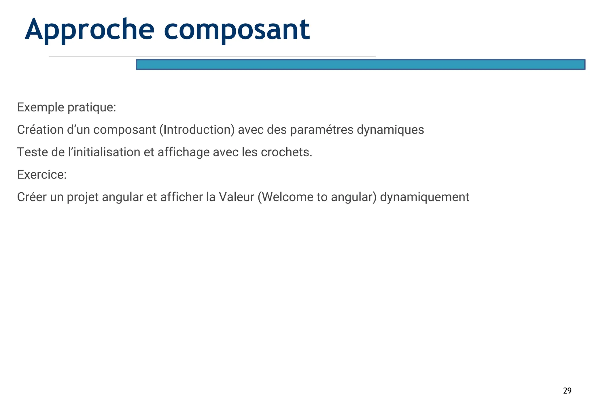 29
Exemple pratique:
Création d’un composant (Introduction) avec des paramétres dynamiques
Teste de l’initialisation et affichage avec les crochets.
Exercice:
Créer un projet angular et afficher la Valeur (Welcome to angular) dynamiquement
Approche composant
 