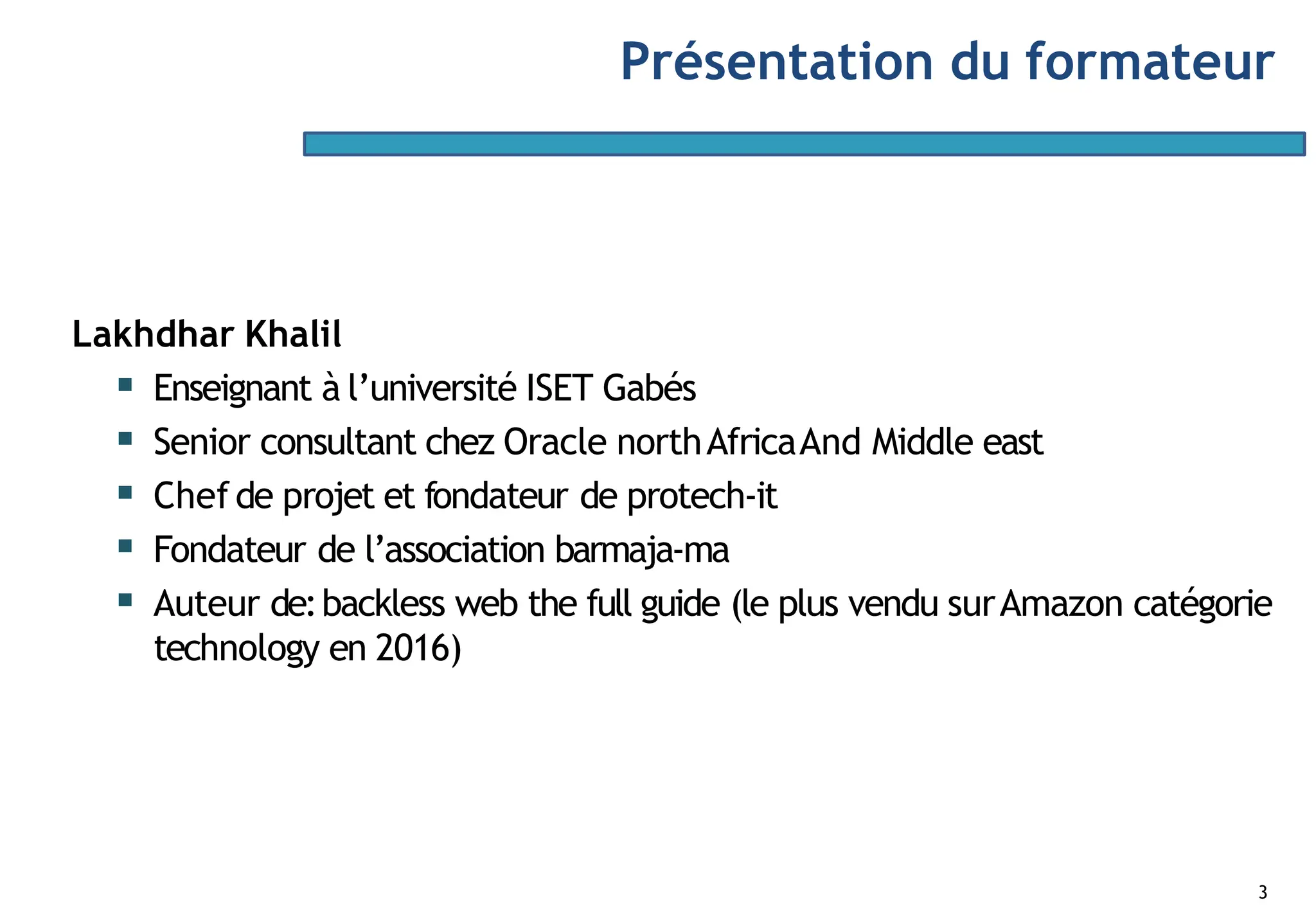 Lakhdhar Khalil
▪ Enseignant à l’université ISET Gabés
▪ Senior consultant chez Oracle northAfricaAnd Middle east
▪ Chefde projet et fondateur de protech-it
▪ Fondateur de l’association barmaja-ma
▪ Auteur de:backless web the full guide (le plus vendu surAmazon catégorie
technology en 2016)
3
Présentation du formateur
 
