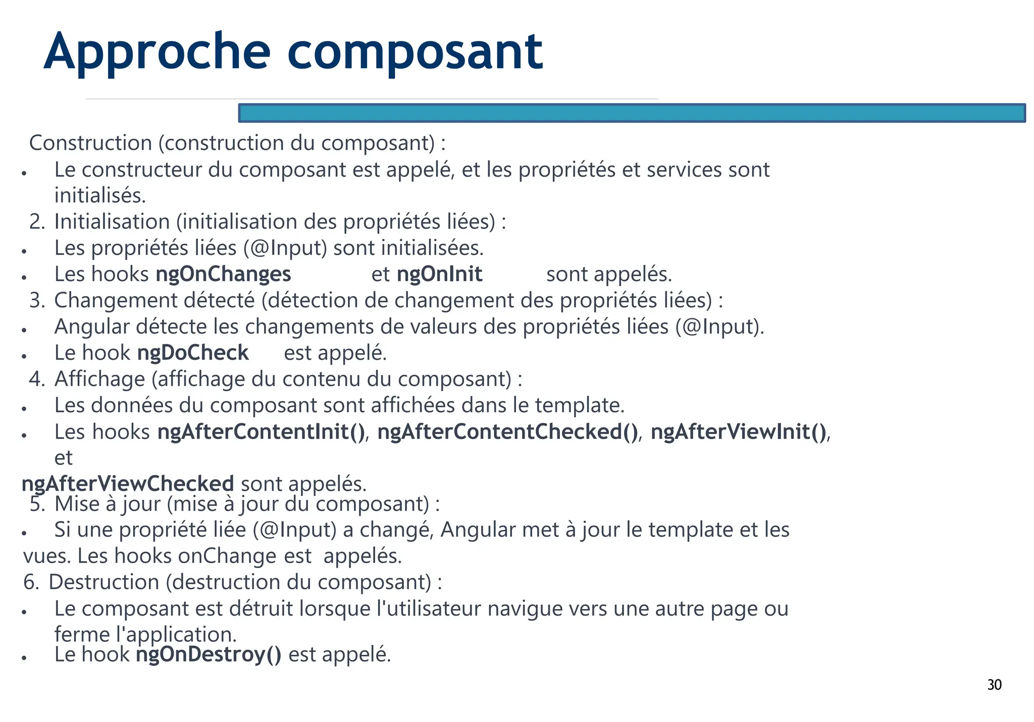 30
Construction (construction du composant) :
• Le constructeur du composant est appelé, et les propriétés et services sont
initialisés.
2. Initialisation (initialisation des propriétés liées) :
• Les propriétés liées (@Input) sont initialisées.
• Les hooks ngOnChanges et ngOnInit sont appelés.
3. Changement détecté (détection de changement des propriétés liées) :
• Angular détecte les changements de valeurs des propriétés liées (@Input).
• Le hook ngDoCheck est appelé.
4. Affichage (affichage du contenu du composant) :
• Les données du composant sont affichées dans le template.
• Les hooks ngAfterContentInit(), ngAfterContentChecked(), ngAfterViewInit(),
et
ngAfterViewChecked sont appelés.
5. Mise à jour (mise à jour du composant) :
• Si une propriété liée (@Input) a changé, Angular met à jour le template et les
vues. Les hooks onChange est appelés.
6. Destruction (destruction du composant) :
• Le composant est détruit lorsque l'utilisateur navigue vers une autre page ou
ferme l'application.
• Le hook ngOnDestroy() est appelé.
Approche composant
 