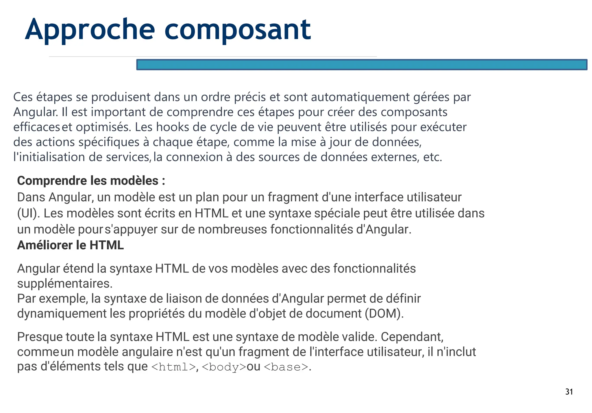 31
Ces étapes se produisent dans un ordre précis et sont automatiquement gérées par
Angular. Il est important de comprendre ces étapes pour créer des composants
efficaceset optimisés. Les hooks de cycle de vie peuvent être utilisés pour exécuter
des actions spécifiques à chaque étape, comme la mise à jour de données,
l'initialisation de services,la connexion à des sources de données externes, etc.
Comprendre les modèles :
Dans Angular, un modèle est un plan pour un fragment d'une interface utilisateur
(UI). Les modèles sont écrits en HTML et une syntaxe spéciale peut être utilisée dans
un modèle pours'appuyer sur de nombreuses fonctionnalités d'Angular.
Améliorer le HTML
Angular étend la syntaxe HTML de vos modèles avec des fonctionnalités
supplémentaires.
Par exemple, la syntaxe de liaison de données d'Angular permet de définir
dynamiquement les propriétés du modèle d'objet de document (DOM).
Presque toute la syntaxe HTML est une syntaxe de modèle valide. Cependant,
commeun modèle angulaire n'est qu'un fragment de l'interface utilisateur, il n'inclut
pas d'éléments tels que <html>, <body>ou <base>.
Approche composant
 