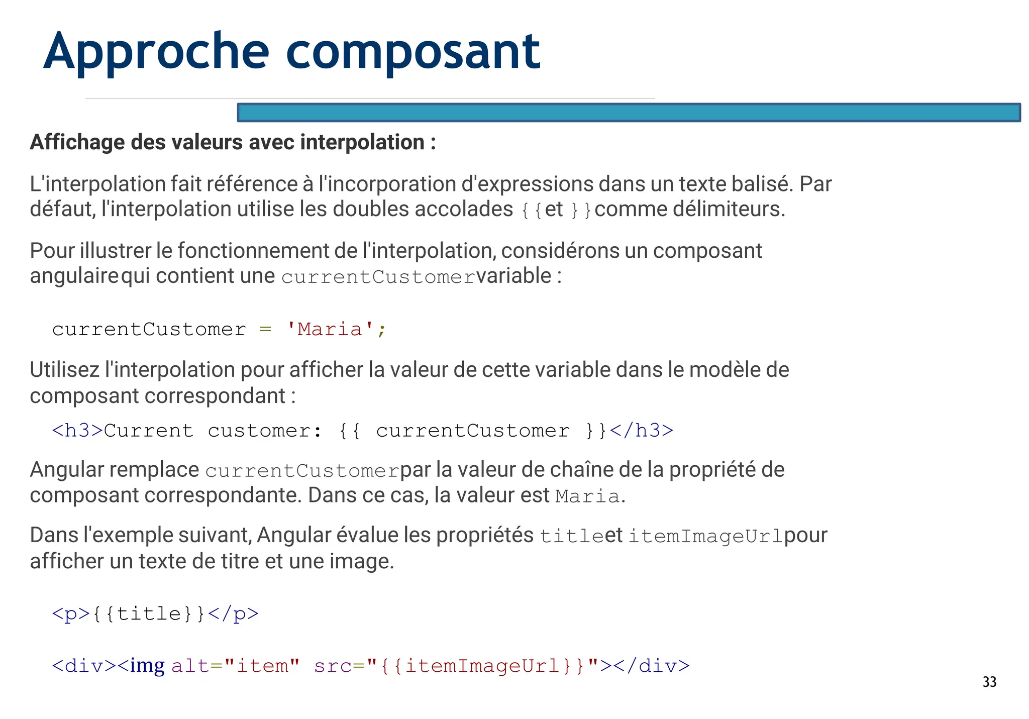 33
Affichage des valeurs avec interpolation :
L'interpolation fait référence à l'incorporation d'expressions dans un texte balisé. Par
défaut, l'interpolation utilise les doubles accolades {{et }}comme délimiteurs.
Pour illustrer le fonctionnement de l'interpolation, considérons un composant
angulairequi contient une currentCustomervariable :
currentCustomer = 'Maria';
Utilisez l'interpolation pour afficher la valeur de cette variable dans le modèle de
composant correspondant :
<h3>Current customer: {{ currentCustomer }}</h3>
Angular remplace currentCustomerpar la valeur de chaîne de la propriété de
composant correspondante. Dans ce cas, la valeur est Maria.
Dans l'exemple suivant, Angular évalue les propriétés titleet itemImageUrlpour
afficher un texte de titre et une image.
<p>{{title}}</p>
<div><img alt="item" src="{{itemImageUrl}}"></div>
Approche composant
 