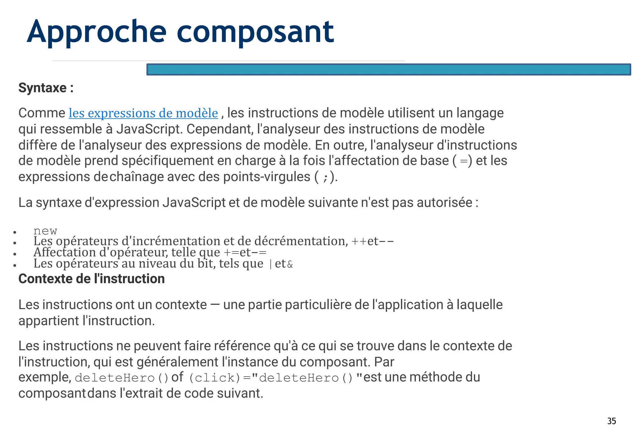 35
Syntaxe :
Comme les expressions de modèle , les instructions de modèle utilisent un langage
qui ressemble à JavaScript. Cependant, l'analyseur des instructions de modèle
diffère de l'analyseur des expressions de modèle. En outre, l'analyseur d'instructions
de modèle prend spécifiquement en charge à la fois l'affectation de base ( =) et les
expressions dechaînage avec des points-virgules ( ;).
La syntaxe d'expression JavaScript et de modèle suivante n'est pas autorisée :
• new
• Les opérateurs d'incrémentation et de décrémentation, ++et--
• Affectation d'opérateur, telle que +=et-=
• Les opérateurs au niveau du bit, tels que |et&
Contexte de l'instruction
Les instructions ont un contexte — une partie particulière de l'application à laquelle
appartient l'instruction.
Les instructions ne peuvent faire référence qu'à ce qui se trouve dans le contexte de
l'instruction, qui est généralement l'instance du composant. Par
exemple, deleteHero()of (click)="deleteHero()"est une méthode du
composantdans l'extrait de code suivant.
Approche composant
 