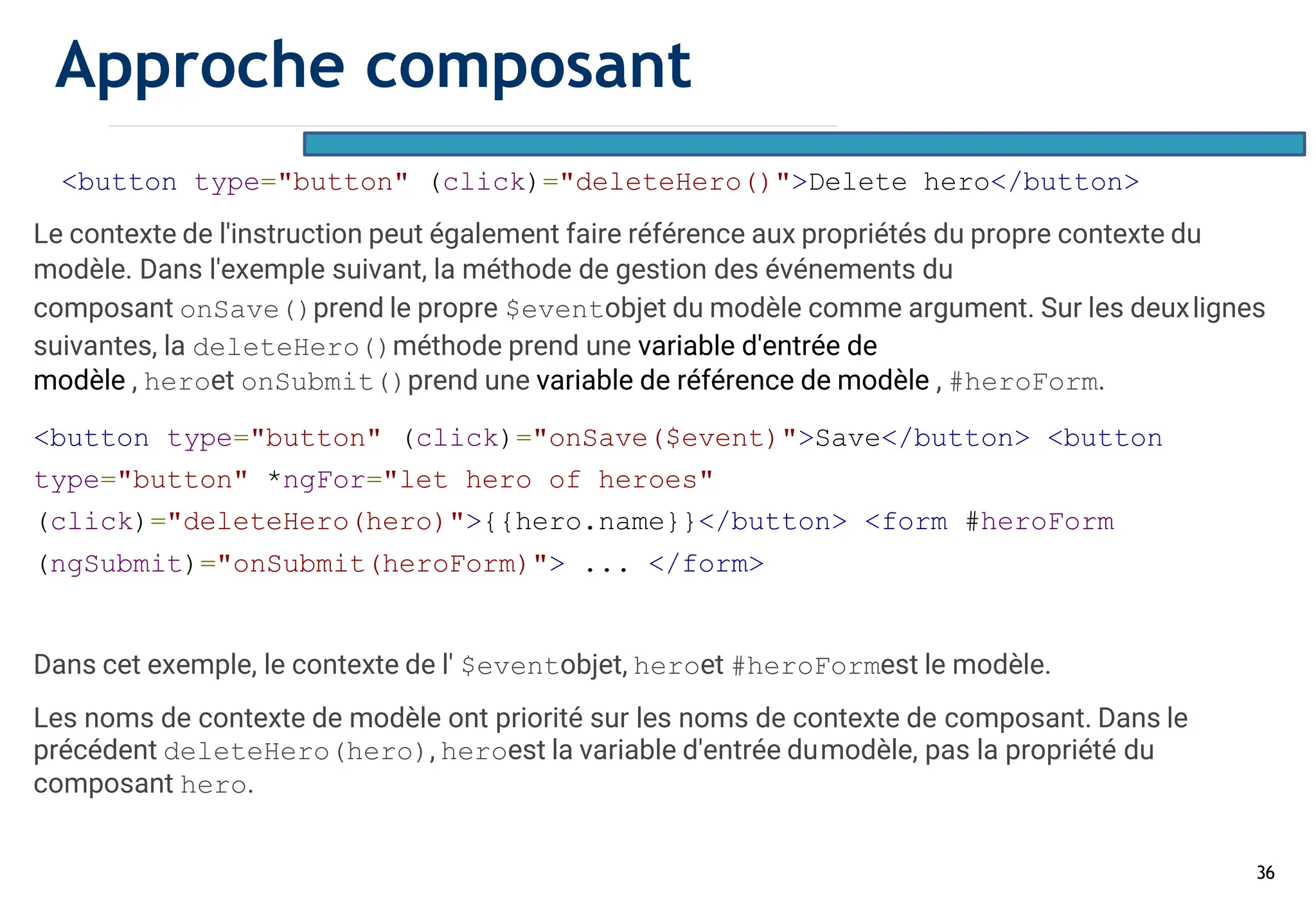 36
<button type="button" (click)="deleteHero()">Delete hero</button>
Le contexte de l'instruction peut également faire référence aux propriétés du propre contexte du
modèle. Dans l'exemple suivant, la méthode de gestion des événements du
composant onSave()prend le propre $eventobjet du modèle comme argument. Sur les deuxlignes
suivantes, la deleteHero()méthode prend une variable d'entrée de
modèle , heroet onSubmit()prend une variable de référence de modèle , #heroForm.
<button type="button" (click)="onSave($event)">Save</button> <button
type="button" *ngFor="let hero of heroes"
(click)="deleteHero(hero)">{{hero.name}}</button> <form #heroForm
(ngSubmit)="onSubmit(heroForm)"> ... </form>
Dans cet exemple, le contexte de l' $eventobjet, heroet #heroFormest le modèle.
Les noms de contexte de modèle ont priorité sur les noms de contexte de composant. Dans le
précédent deleteHero(hero), heroest la variable d'entrée dumodèle, pas la propriété du
composant hero.
Approche composant
 