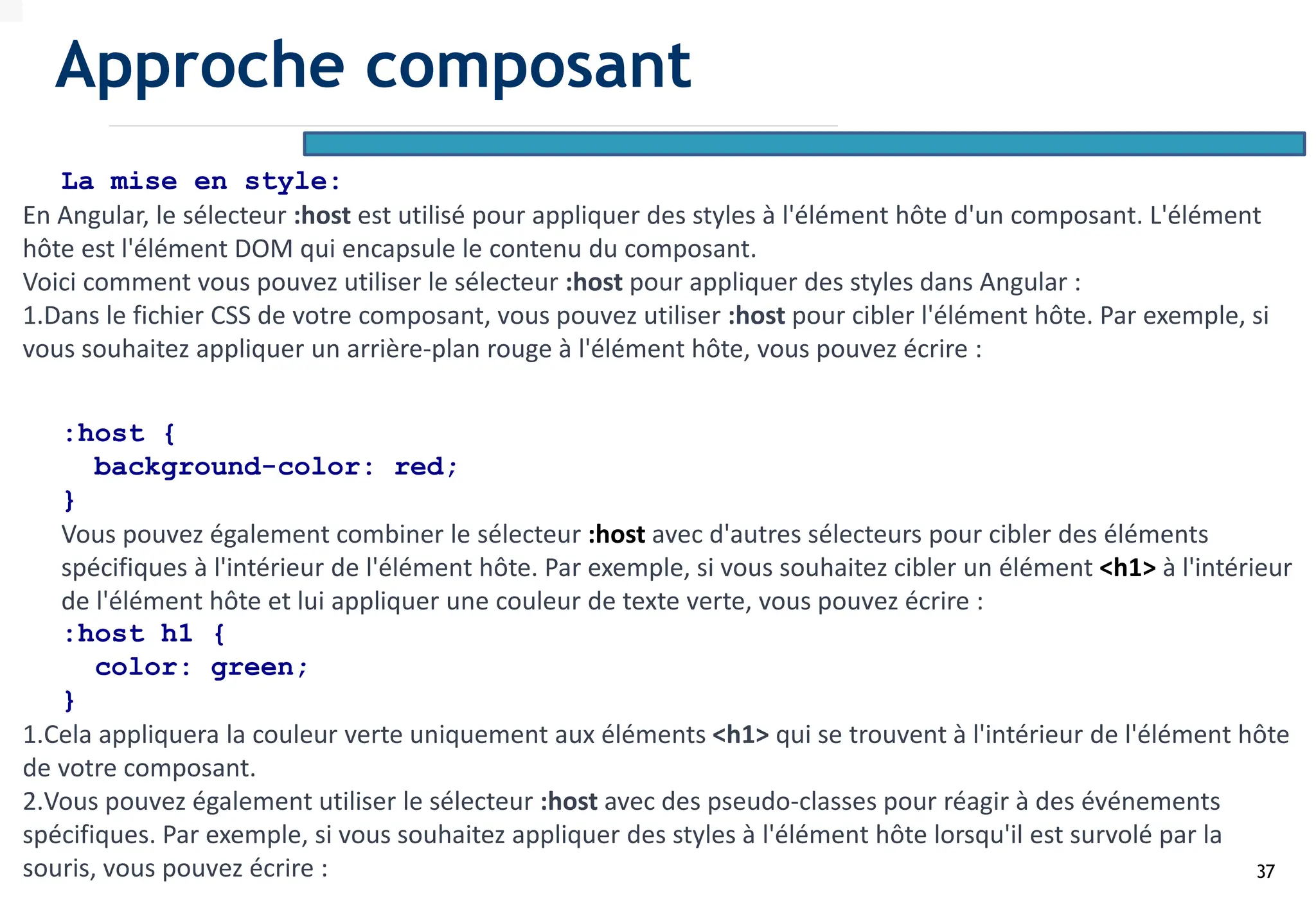 37
La mise en style:
En Angular, le sélecteur :host est utilisé pour appliquer des styles à l'élément hôte d'un composant. L'élément
hôte est l'élément DOM qui encapsule le contenu du composant.
Voici comment vous pouvez utiliser le sélecteur :host pour appliquer des styles dans Angular :
1.Dans le fichier CSS de votre composant, vous pouvez utiliser :host pour cibler l'élément hôte. Par exemple, si
vous souhaitez appliquer un arrière-plan rouge à l'élément hôte, vous pouvez écrire :
:host {
background-color: red;
}
Vous pouvez également combiner le sélecteur :host avec d'autres sélecteurs pour cibler des éléments
spécifiques à l'intérieur de l'élément hôte. Par exemple, si vous souhaitez cibler un élément <h1> à l'intérieur
de l'élément hôte et lui appliquer une couleur de texte verte, vous pouvez écrire :
:host h1 {
color: green;
}
1.Cela appliquera la couleur verte uniquement aux éléments <h1> qui se trouvent à l'intérieur de l'élément hôte
de votre composant.
2.Vous pouvez également utiliser le sélecteur :host avec des pseudo-classes pour réagir à des événements
spécifiques. Par exemple, si vous souhaitez appliquer des styles à l'élément hôte lorsqu'il est survolé par la
souris, vous pouvez écrire :
Approche composant
 