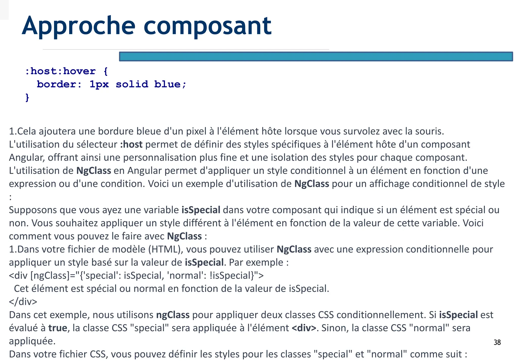 38
:host:hover {
border: 1px solid blue;
}
1.Cela ajoutera une bordure bleue d'un pixel à l'élément hôte lorsque vous survolez avec la souris.
L'utilisation du sélecteur :host permet de définir des styles spécifiques à l'élément hôte d'un composant
Angular, offrant ainsi une personnalisation plus fine et une isolation des styles pour chaque composant.
L'utilisation de NgClass en Angular permet d'appliquer un style conditionnel à un élément en fonction d'une
expression ou d'une condition. Voici un exemple d'utilisation de NgClass pour un affichage conditionnel de style
:
Supposons que vous ayez une variable isSpecial dans votre composant qui indique si un élément est spécial ou
non. Vous souhaitez appliquer un style différent à l'élément en fonction de la valeur de cette variable. Voici
comment vous pouvez le faire avec NgClass :
1.Dans votre fichier de modèle (HTML), vous pouvez utiliser NgClass avec une expression conditionnelle pour
appliquer un style basé sur la valeur de isSpecial. Par exemple :
<div [ngClass]="{'special': isSpecial, 'normal': !isSpecial}">
Cet élément est spécial ou normal en fonction de la valeur de isSpecial.
</div>
Dans cet exemple, nous utilisons ngClass pour appliquer deux classes CSS conditionnellement. Si isSpecial est
évalué à true, la classe CSS "special" sera appliquée à l'élément <div>. Sinon, la classe CSS "normal" sera
appliquée.
Dans votre fichier CSS, vous pouvez définir les styles pour les classes "special" et "normal" comme suit :
Approche composant
 