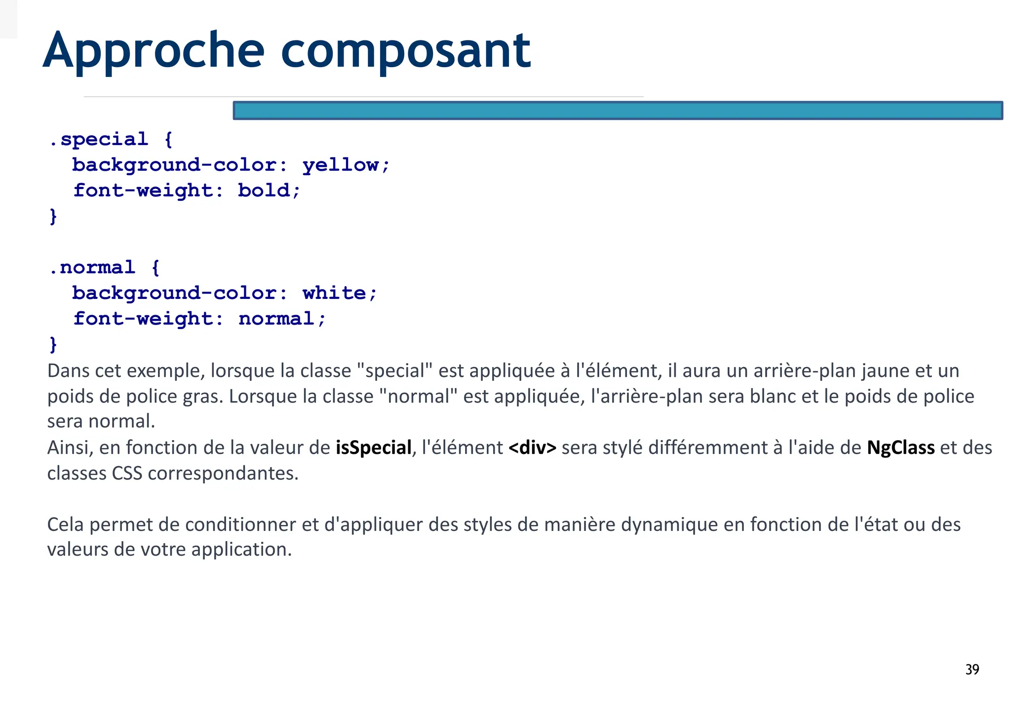 39
.special {
background-color: yellow;
font-weight: bold;
}
.normal {
background-color: white;
font-weight: normal;
}
Dans cet exemple, lorsque la classe "special" est appliquée à l'élément, il aura un arrière-plan jaune et un
poids de police gras. Lorsque la classe "normal" est appliquée, l'arrière-plan sera blanc et le poids de police
sera normal.
Ainsi, en fonction de la valeur de isSpecial, l'élément <div> sera stylé différemment à l'aide de NgClass et des
classes CSS correspondantes.
Cela permet de conditionner et d'appliquer des styles de manière dynamique en fonction de l'état ou des
valeurs de votre application.
Approche composant
 