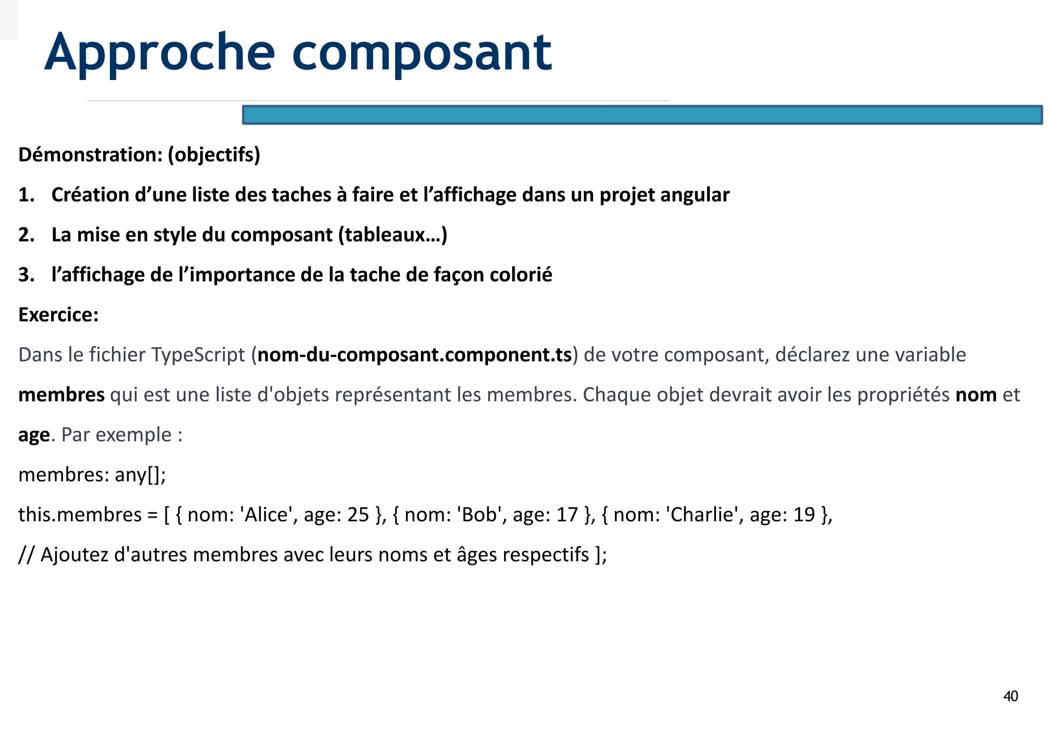 40
Démonstration: (objectifs)
1. Création d’une liste des taches à faire et l’affichage dans un projet angular
2. La mise en style du composant (tableaux…)
3. l’affichage de l’importance de la tache de façon colorié
Exercice:
Dans le fichier TypeScript (nom-du-composant.component.ts) de votre composant, déclarez une variable
membres qui est une liste d'objets représentant les membres. Chaque objet devrait avoir les propriétés nom et
age. Par exemple :
membres: any[];
this.membres = [ { nom: 'Alice', age: 25 }, { nom: 'Bob', age: 17 }, { nom: 'Charlie', age: 19 },
// Ajoutez d'autres membres avec leurs noms et âges respectifs ];
Approche composant
 