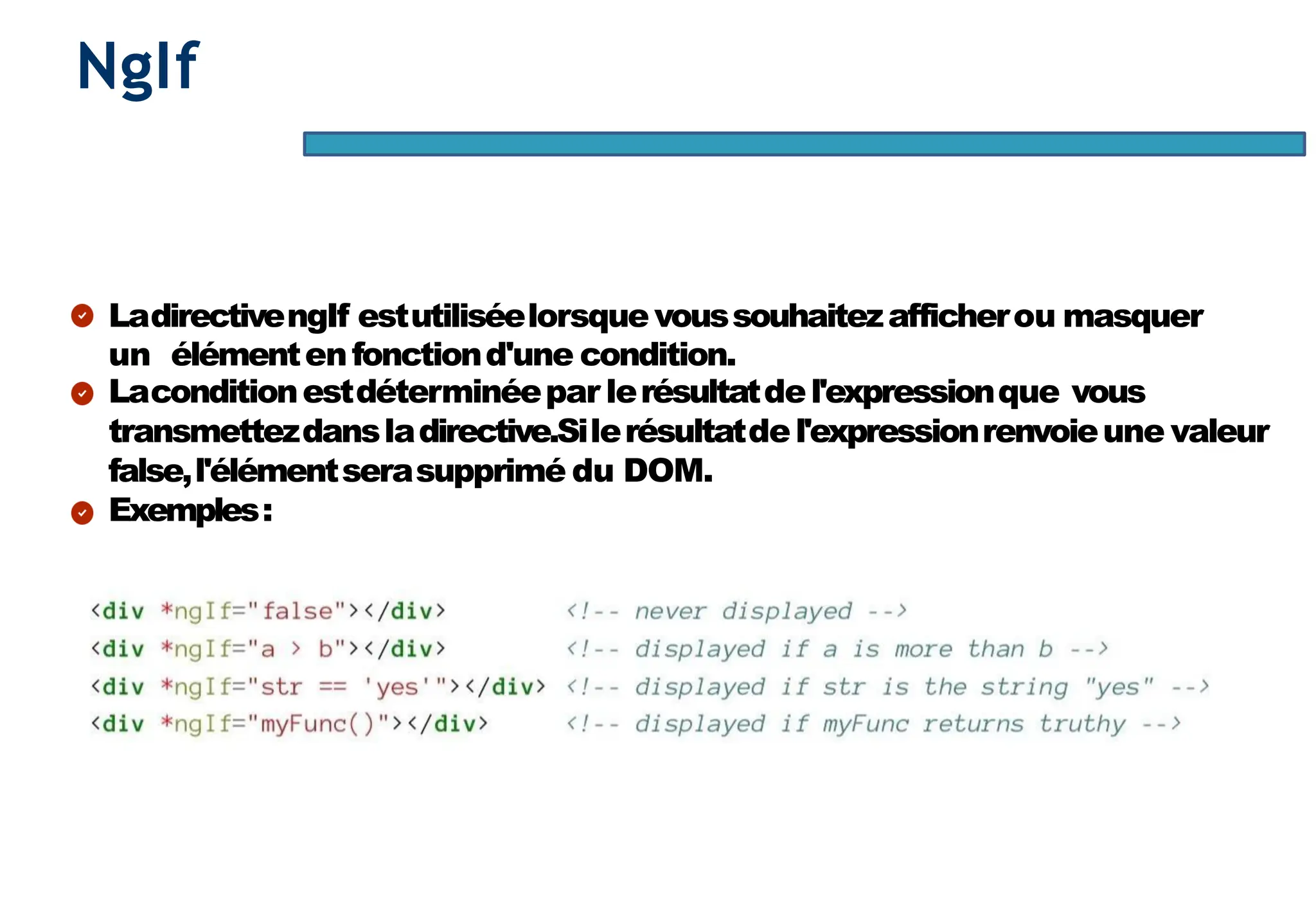 Page52
NgIf
LadirectivengIf estutiliséelorsquevoussouhaitezafficherou masquer
un élémentenfonctiond'une condition.
Laconditionestdéterminéepar lerésultatdel'expressionque vous
transmettezdansladirective.Silerésultatdel'expressionrenvoieune valeur
false,l'élémentserasupprimé du DOM.
Exemples:
 