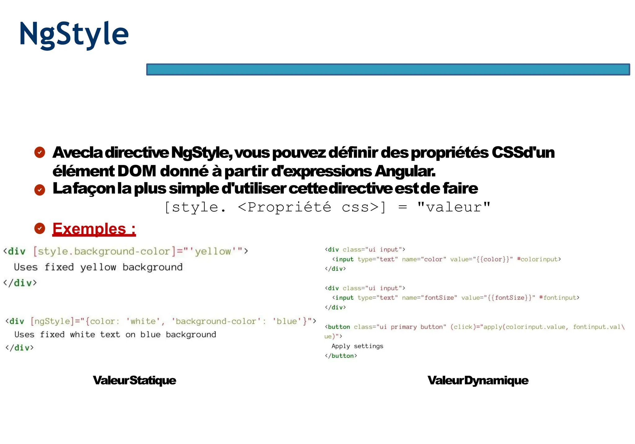 Page54
NgStyle
AvecladirectiveNgStyle,vouspouvezdéfinirdespropriétésCSSd'un
élémentDOM donné àpartir d'expressionsAngular.
Lafaçonlaplussimpled'utilisercettedirectiveestdefaire
[style. <Propriété css>] = "valeur"
Exemples :
ValeurStatique ValeurDynamique
 