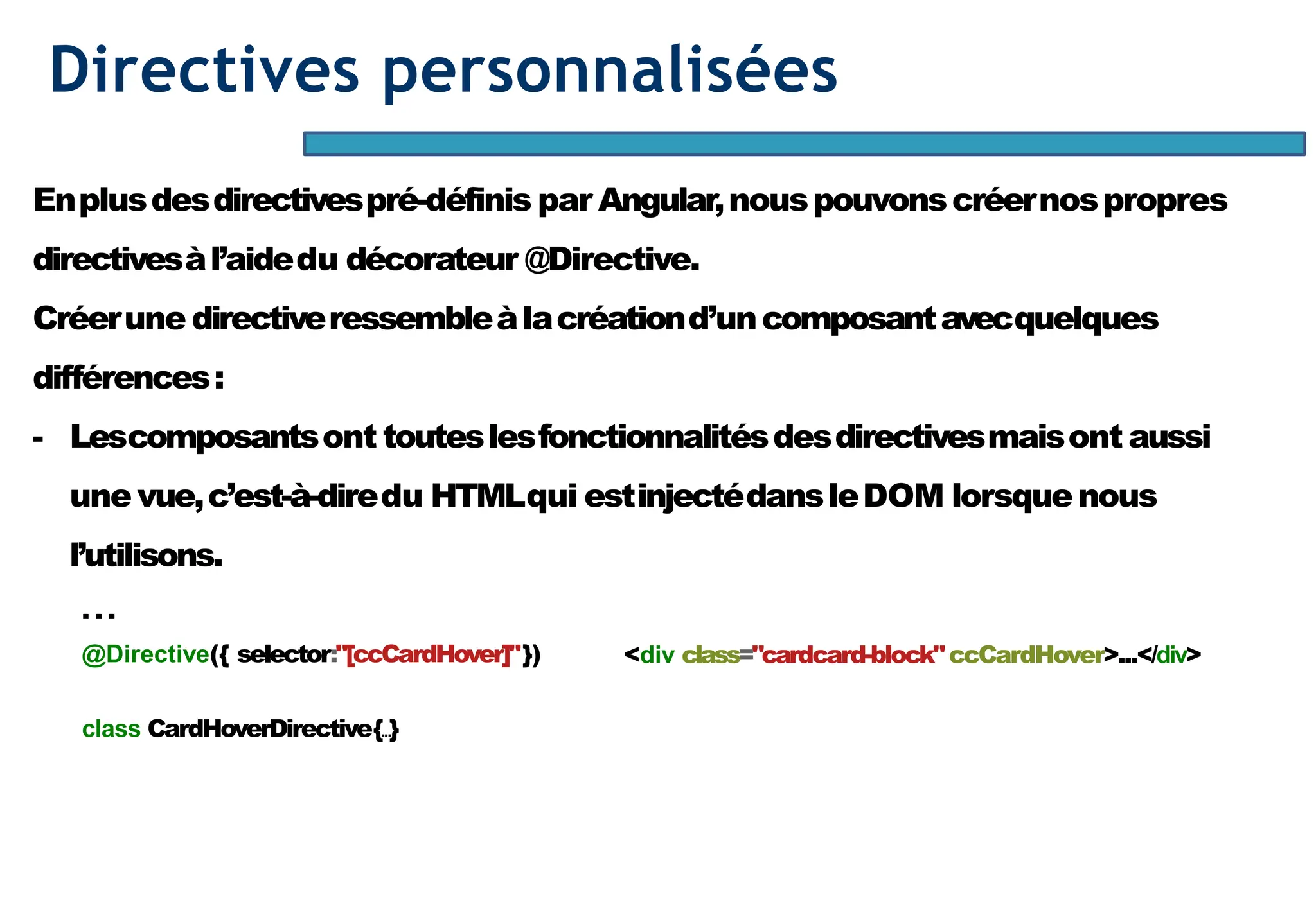 Page59
Directives personnalisées
Enplusdesdirectivespré-définis par Angular,nouspouvonscréernospropres
directivesàl’aidedu décorateur @Directive.
Créerune directiveressembleàlacréationd’uncomposantavecquelques
différences:
- Lescomposantsont touteslesfonctionnalitésdesdirectivesmaisont aussi
une vue,c’est-à-diredu HTMLqui estinjectédansleDOM lorsquenous
l’utilisons.
. . .
@Directive({ selector:"[ccCardHover]"}) <div class="cardcard-block"ccCardHover>...</div>
class CardHoverDirective{...}
 
