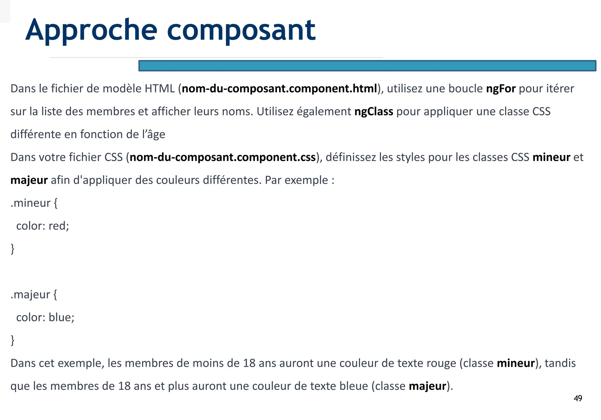49
Dans le fichier de modèle HTML (nom-du-composant.component.html), utilisez une boucle ngFor pour itérer
sur la liste des membres et afficher leurs noms. Utilisez également ngClass pour appliquer une classe CSS
différente en fonction de l’âge
Dans votre fichier CSS (nom-du-composant.component.css), définissez les styles pour les classes CSS mineur et
majeur afin d'appliquer des couleurs différentes. Par exemple :
.mineur {
color: red;
}
.majeur {
color: blue;
}
Dans cet exemple, les membres de moins de 18 ans auront une couleur de texte rouge (classe mineur), tandis
que les membres de 18 ans et plus auront une couleur de texte bleue (classe majeur).
Approche composant
 