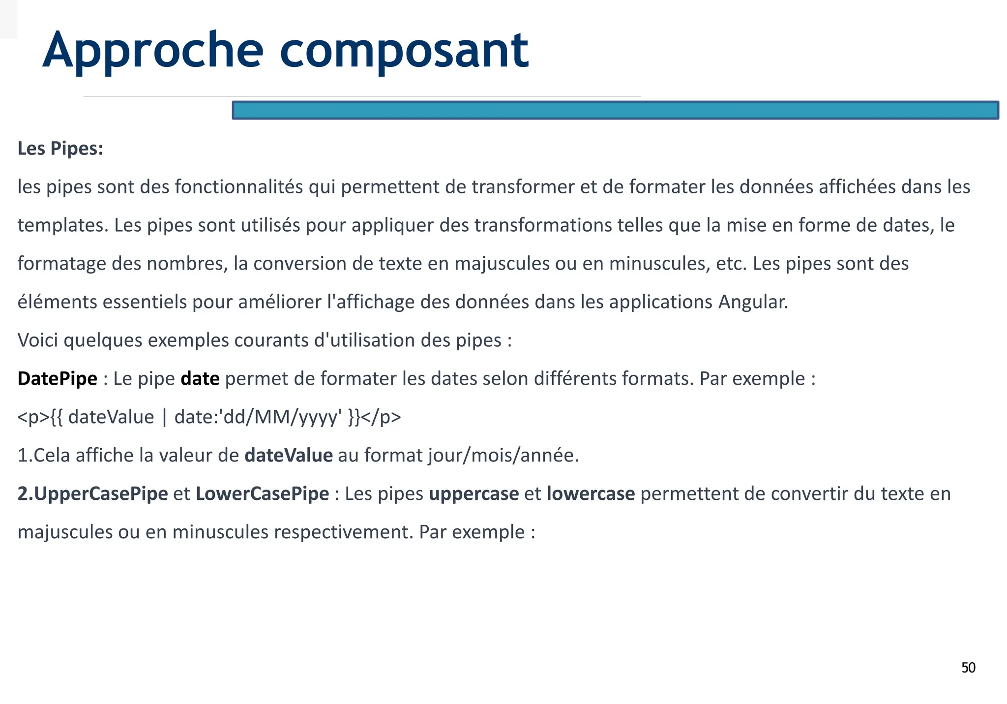 50
Les Pipes:
les pipes sont des fonctionnalités qui permettent de transformer et de formater les données affichées dans les
templates. Les pipes sont utilisés pour appliquer des transformations telles que la mise en forme de dates, le
formatage des nombres, la conversion de texte en majuscules ou en minuscules, etc. Les pipes sont des
éléments essentiels pour améliorer l'affichage des données dans les applications Angular.
Voici quelques exemples courants d'utilisation des pipes :
DatePipe : Le pipe date permet de formater les dates selon différents formats. Par exemple :
<p>{{ dateValue | date:'dd/MM/yyyy' }}</p>
1.Cela affiche la valeur de dateValue au format jour/mois/année.
2.UpperCasePipe et LowerCasePipe : Les pipes uppercase et lowercase permettent de convertir du texte en
majuscules ou en minuscules respectivement. Par exemple :
Approche composant
 
