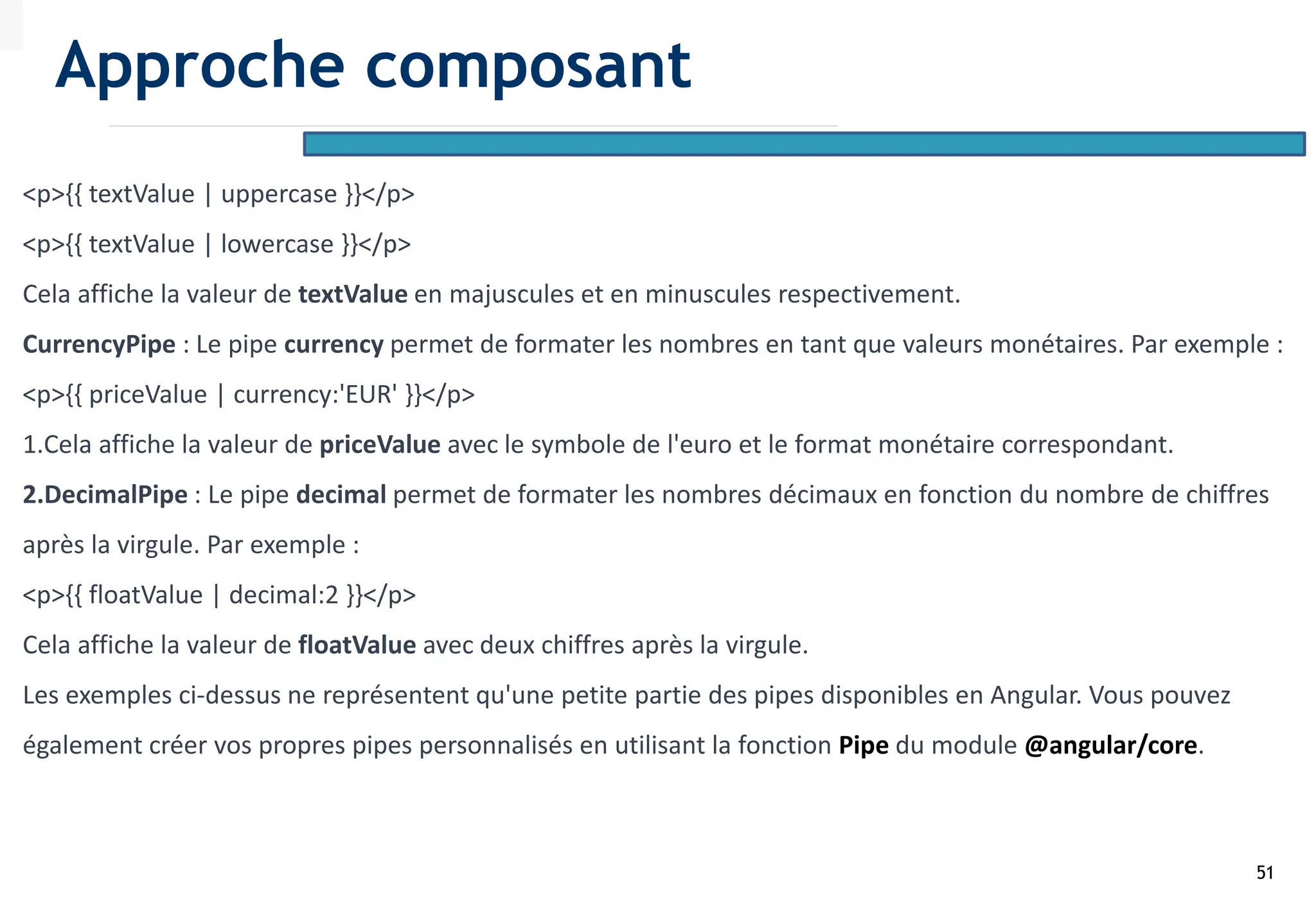 51
<p>{{ textValue | uppercase }}</p>
<p>{{ textValue | lowercase }}</p>
Cela affiche la valeur de textValue en majuscules et en minuscules respectivement.
CurrencyPipe : Le pipe currency permet de formater les nombres en tant que valeurs monétaires. Par exemple :
<p>{{ priceValue | currency:'EUR' }}</p>
1.Cela affiche la valeur de priceValue avec le symbole de l'euro et le format monétaire correspondant.
2.DecimalPipe : Le pipe decimal permet de formater les nombres décimaux en fonction du nombre de chiffres
après la virgule. Par exemple :
<p>{{ floatValue | decimal:2 }}</p>
Cela affiche la valeur de floatValue avec deux chiffres après la virgule.
Les exemples ci-dessus ne représentent qu'une petite partie des pipes disponibles en Angular. Vous pouvez
également créer vos propres pipes personnalisés en utilisant la fonction Pipe du module @angular/core.
Approche composant
 