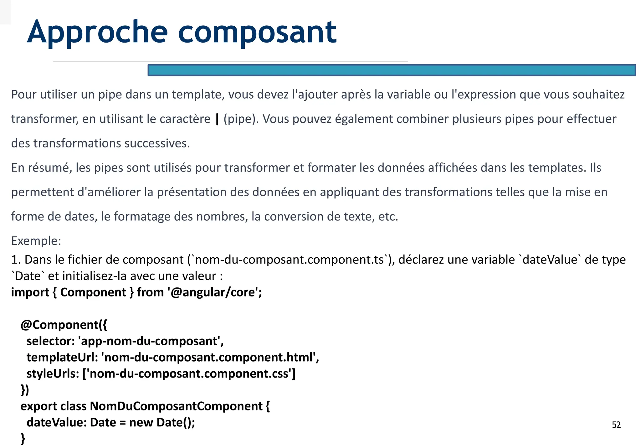 52
Pour utiliser un pipe dans un template, vous devez l'ajouter après la variable ou l'expression que vous souhaitez
transformer, en utilisant le caractère | (pipe). Vous pouvez également combiner plusieurs pipes pour effectuer
des transformations successives.
En résumé, les pipes sont utilisés pour transformer et formater les données affichées dans les templates. Ils
permettent d'améliorer la présentation des données en appliquant des transformations telles que la mise en
forme de dates, le formatage des nombres, la conversion de texte, etc.
Exemple:
1. Dans le fichier de composant (`nom-du-composant.component.ts`), déclarez une variable `dateValue` de type
`Date` et initialisez-la avec une valeur :
import { Component } from '@angular/core';
@Component({
selector: 'app-nom-du-composant',
templateUrl: 'nom-du-composant.component.html',
styleUrls: ['nom-du-composant.component.css']
})
export class NomDuComposantComponent {
dateValue: Date = new Date();
}
Approche composant
 